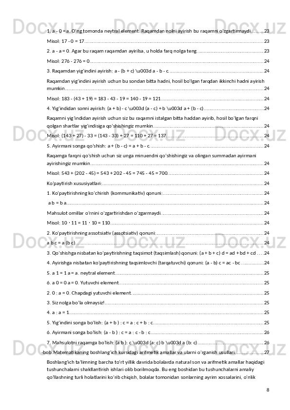 1. a - 0 = a. O’ng tomonda neytral element. Raqamdan nolni ayirish bu raqamni o’zgartirmaydi. ........ 23
Misol: 17 - 0 = 17. .................................................................................................................................. 23
2. a - a = 0. Agar bu raqam raqamdan ayirilsa, u holda farq nolga teng. ................................................ 23
Misol: 276 - 276 = 0. .............................................................................................................................. 24
3. Raqamdan yig’indini ayirish: a - (b + c) \u003d a - b - c. .................................................................... 24
Raqamdan yig’indini ayirish uchun bu sondan bitta hadni, hosil bo’lgan farqdan ikkinchi hadni ayirish 
mumkin. ................................................................................................................................................. 24
Misol: 183 - (43 + 19) = 183 - 43 - 19 = 140 - 19 = 121. .......................................................................... 24
4. Yig’indidan sonni ayirish: (a + b) - c \u003d (a - c) + b \u003d a + (b - c). ........................................... 24
Raqamni yig’indidan ayirish uchun siz bu raqamni istalgan bitta haddan ayirib, hosil bo’lgan farqni 
qolgan shartlar yig’indisiga qo’shishingiz mumkin. ................................................................................ 24
Misol: (143 + 27) - 33 = (143 - 33) + 27 = 110 + 27 = 137. ...................................................................... 24
5. Ayirmani songa qo’shish: a + (b - c) = a + b - c. .................................................................................. 24
Raqamga farqni qo’shish uchun siz unga minuendni qo’shishingiz va olingan summadan ayirmani 
ayirishingiz mumkin. .............................................................................................................................. 24
Misol: 543 + (202 - 45) = 543 + 202 - 45 = 745 - 45 = 700. ..................................................................... 24
Ko’paytirish xususiyatlari: ...................................................................................................................... 24
1. Ko’paytirishning ko’chirish (kommunikativ) qonuni: .......................................................................... 24
 a b = b a. ............................................................................................................................................... 24
Mahsulot omillar o’rnini o’zgartirishdan o’zgarmaydi. .......................................................................... 24
Misol: 10   11 = 11   10 = 110.∙ ∙ ............................................................................................................... 24
2. Ko’paytirishning assotsiativ (assotsiativ) qonuni: .............................................................................. 24
a b c = a (b c). ......................................................................................................................................... 24
3. Qo’shishga nisbatan ko’paytirishning taqsimot (taqsimlash) qonuni: (a + b + c) d = ad + bd + cd . . . . 24
4. Ayirishga nisbatan ko’paytirishning taqsimlovchi (tarqatuvchi) qonuni: (a - b) c = ac - bc . ............... 24
5. a 1 = 1 a = a. neytral element. ............................................................................................................ 25
6. a 0 = 0 a = 0. Yutuvchi element. ......................................................................................................... 25
2. 0 : a = 0. Chapdagi yutuvchi element. ................................................................................................ 25
3. Siz nolga bo’la olmaysiz! .................................................................................................................... 25
4. a : a = 1. ............................................................................................................................................. 25
5. Yig’indini songa bo’lish: (a + b ) : c = a : c + b : c. ................................................................................ 25
6. Ayirmani songa bo’lish: (a - b ) : c = a : c - b : c. .................................................................................. 26
7. Mahsulotni raqamga bo’lish: (a b ): c \u003d (a: c) b \u003d a (b: c). ............................................... 26
-bob.Matematikaning boshlang’ich kursidagi arifmetik amallar va ularni o’rganish usullari. .................... 27
Boshlang’ich ta’limning barcha to’rt yillik davrida bolalarda natural son va arifmetik amallar haqidagi 
tushunchalarni shakllantirish ishlari olib borilmoqda. Bu eng boshidan bu tushunchalarni amaliy 
qo’llashning turli holatlarini ko’rib chiqish, bolalar tomonidan sonlarning ayrim xossalarini, o’nlik 
8 