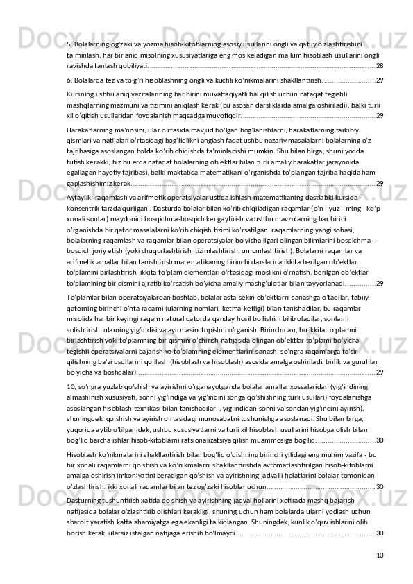 5. Bolalarning og’zaki va yozma hisob-kitoblarning asosiy usullarini ongli va qat’iy o’zlashtirishini 
ta’minlash, har bir aniq misolning xususiyatlariga eng mos keladigan ma’lum hisoblash usullarini ongli 
ravishda tanlash qobiliyati. .................................................................................................................... 28
6. Bolalarda tez va to’g’ri hisoblashning ongli va kuchli ko’nikmalarini shakllantirish. .......................... 29
Kursning ushbu aniq vazifalarining har birini muvaffaqiyatli hal qilish uchun nafaqat tegishli 
mashqlarning mazmuni va tizimini aniqlash kerak (bu asosan darsliklarda amalga oshiriladi), balki turli 
xil o’qitish usullaridan foydalanish maqsadga muvofiqdir. .................................................................... 29
Harakatlarning ma’nosini, ular o’rtasida mavjud bo’lgan bog’lanishlarni, harakatlarning tarkibiy 
qismlari va natijalari o’rtasidagi bog’liqlikni anglash faqat ushbu nazariy masalalarni bolalarning o’z 
tajribasiga asoslangan holda ko’rib chiqishda ta’minlanishi mumkin. Shu bilan birga, shuni yodda 
tutish kerakki, biz bu erda nafaqat bolalarning ob’ektlar bilan turli amaliy harakatlar jarayonida 
egallagan hayotiy tajribasi, balki maktabda matematikani o’rganishda to’plangan tajriba haqida ham 
gaplashishimiz kerak. ............................................................................................................................. 29
Aytaylik, raqamlash va arifmetik operatsiyalar ustida ishlash matematikaning dastlabki kursida 
konsentrik tarzda qurilgan . Dasturda bolalar bilan ko’rib chiqiladigan raqamlar (o’n - yuz - ming - ko’p 
xonali sonlar) maydonini bosqichma-bosqich kengaytirish va ushbu mavzularning har birini 
o’rganishda bir qator masalalarni ko’rib chiqish tizimi ko’rsatilgan. raqamlarning yangi sohasi, 
bolalarning raqamlash va raqamlar bilan operatsiyalar bo’yicha ilgari olingan bilimlarini bosqichma-
bosqich joriy etish (yoki chuqurlashtirish, tizimlashtirish, umumlashtirish). Bolalarni raqamlar va 
arifmetik amallar bilan tanishtirish matematikaning birinchi darslarida ikkita berilgan ob’ektlar 
to’plamini birlashtirish, ikkita to’plam elementlari o’rtasidagi moslikni o’rnatish, berilgan ob’ektlar 
to’plamining bir qismini ajratib ko’rsatish bo’yicha amaliy mashg’ulotlar bilan tayyorlanadi. .............. 29
To’plamlar bilan operatsiyalardan boshlab, bolalar asta-sekin ob’ektlarni sanashga o’tadilar, tabiiy 
qatorning birinchi o’nta raqami (ularning nomlari, ketma-ketligi) bilan tanishadilar, bu raqamlar 
misolida har bir keyingi raqam natural qatorda qanday hosil bo’lishini bilib oladilar, sonlarni 
solishtirish, ularning yig’indisi va ayirmasini topishni o’rganish. Birinchidan, bu ikkita to’plamni 
birlashtirish yoki to’plamning bir qismini o’chirish natijasida olingan ob’ektlar to’plami bo’yicha 
tegishli operatsiyalarni bajarish va to’plamning elementlarini sanash, so’ngra raqamlarga ta’sir 
qilishning ba’zi usullarini qo’llash (hisoblash va hisoblash) asosida amalga oshiriladi. birlik va guruhlar 
bo’yicha va boshqalar). .......................................................................................................................... 29
10, so’ngra yuzlab qo’shish va ayirishni o’rganayotganda bolalar amallar xossalaridan (yig’indining 
almashinish xususiyati, sonni yig’indiga va yig’indini songa qo’shishning turli usullari) foydalanishga 
asoslangan hisoblash texnikasi bilan tanishadilar. , yig’indidan sonni va sondan yig’indini ayirish), 
shuningdek, qo’shish va ayirish o’rtasidagi munosabatni tushunishga asoslanadi. Shu bilan birga, 
yuqorida aytib o’tilganidek, ushbu xususiyatlarni va turli xil hisoblash usullarini hisobga olish bilan 
bog’liq barcha ishlar hisob-kitoblarni ratsionalizatsiya qilish muammosiga bog’liq. ............................. 30
Hisoblash ko’nikmalarini shakllantirish bilan bog’liq o’qishning birinchi yilidagi eng muhim vazifa - bu 
bir xonali raqamlarni qo’shish va ko’nikmalarni shakllantirishda avtomatlashtirilgan hisob-kitoblarni 
amalga oshirish imkoniyatini beradigan qo’shish va ayirishning jadvalli holatlarini bolalar tomonidan 
o’zlashtirish. ikki xonali raqamlar bilan tez og’zaki hisoblar uchun. ....................................................... 30
Dasturning tushuntirish xatida qo’shish va ayirishning jadval hollarini xotirada mashq bajarish 
natijasida bolalar o’zlashtirib olishlari kerakligi, shuning uchun ham bolalarda ularni yodlash uchun 
sharoit yaratish katta ahamiyatga ega ekanligi ta’kidlangan. Shuningdek, kunlik o’quv ishlarini olib 
borish kerak, ularsiz istalgan natijaga erishib bo’lmaydi. ....................................................................... 30
10 