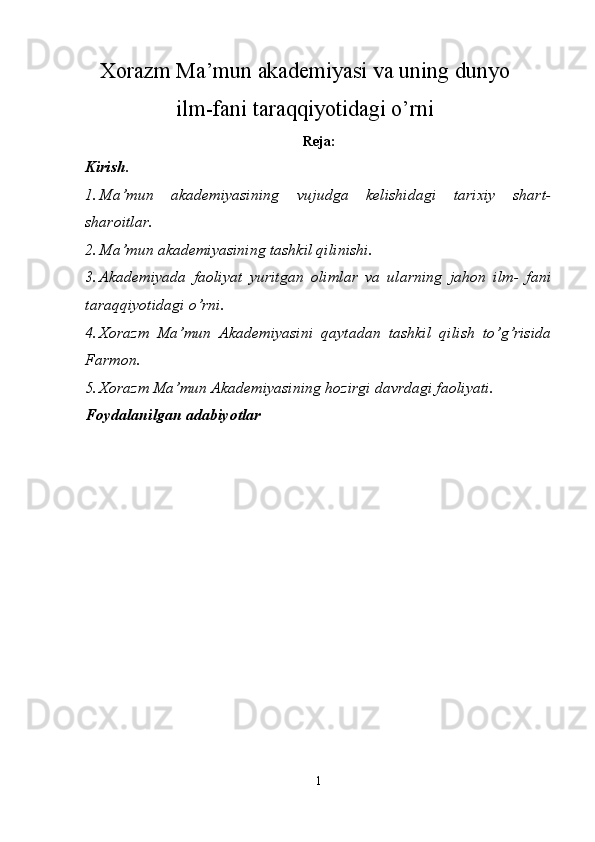 Xorazm Ma’mun akademiyasi va uning dunyo
ilm-fani taraqqiyotidagi o’rni  
Reja: 
Kirish. 
1. Ma’mun   akademiyasining   vujudga   kelishidagi   tarixiy   shart-
sharoitlar. 
2. Ma’mun akademiyasining tashkil qilinishi. 
3. Akademiyada   faoliyat   yuritgan   olimlar   va   ularning   jahon   ilm-   fani
taraqqiyotidagi o’rni. 
4. Xorazm   Ma’mun   Akademiyasini   qaytadan   tashkil   qilish   to’g’risida
Farmon. 
5. Xorazm Ma’mun Akademiyasining hozirgi davrdagi faoliyati. 
Foydalanilgan adabiyotlar  
 
 
  
1