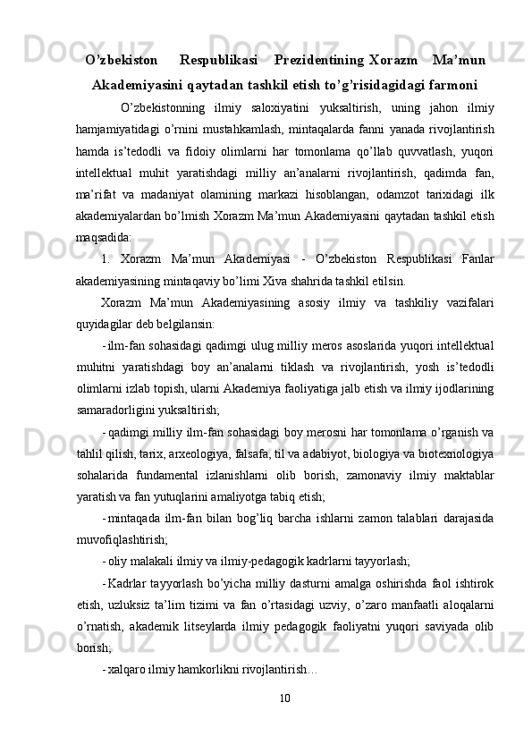 O’zbekiston  Respublikasi  Prezidentining  Xorazm  Ma’mun
Akademiyasini qaytadan tashkil etish to’g’risidagidagi farmoni
    O’zbekistonning   ilmiy   saloxiyatini   yuksaltirish,   uning   jahon   ilmiy
hamjamiyatidagi   o’rnini   mustahkamlash,   mintaqalarda   fanni   yanada   rivojlantirish
hamda   is’tedodli   va   fidoiy   olimlarni   har   tomonlama   qo’llab   quvvatlash,   yuqori
intellektual   muhit   yaratishdagi   milliy   an’analarni   rivojlantirish,   qadimda   fan,
ma’rifat   va   madaniyat   olamining   markazi   hisoblangan,   odamzot   tarixidagi   ilk
akademiyalardan bo’lmish Xorazm Ma’mun Akademiyasini qaytadan tashkil etish
maqsadida: 
1.   Xorazm   Ma’mun   Akademiyasi   -   O’zbekiston   Respublikasi   Fanlar
akademiyasining mintaqaviy bo’limi Xiva shahrida tashkil etilsin. 
Xorazm   Ma’mun   Akademiyasining   asosiy   ilmiy   va   tashkiliy   vazifalari
quyidagilar deb belgilansin: 
- ilm-fan sohasidagi  qadimgi ulug milliy meros asoslarida yuqori intellektual
muhitni   yaratishdagi   boy   an’analarni   tiklash   va   rivojlantirish,   yosh   is’tedodli
olimlarni izlab topish, ularni Akademiya faoliyatiga jalb etish va ilmiy ijodlarining
samaradorligini yuksaltirish; 
- qadimgi milliy ilm-fan sohasidagi boy merosni har tomonlama o’rganish va
tahlil qilish, tarix, arxeologiya, falsafa, til va adabiyot, biologiya va biotexnologiya
sohalarida   fundamental   izlanishlarni   olib   borish,   zamonaviy   ilmiy   maktablar
yaratish va fan yutuqlarini amaliyotga tabiq etish; 
- mintaqada   ilm-fan   bilan   bog’liq   barcha   ishlarni   zamon   talablari   darajasida
muvofiqlashtirish; 
- oliy malakali ilmiy va ilmiy-pedagogik kadrlarni tayyorlash; 
- Kadrlar   tayyorlash   bo’yicha   milliy   dasturni   amalga   oshirishda   faol   ishtirok
etish,   uzluksiz   ta’lim   tizimi   va   fan   o’rtasidagi   uzviy,   o’zaro   manfaatli   aloqalarni
o’rnatish,   akademik   litseylarda   ilmiy   pedagogik   faoliyatni   yuqori   saviyada   olib
borish; 
- xalqaro ilmiy hamkorlikni rivojlantirish… 
10  
  