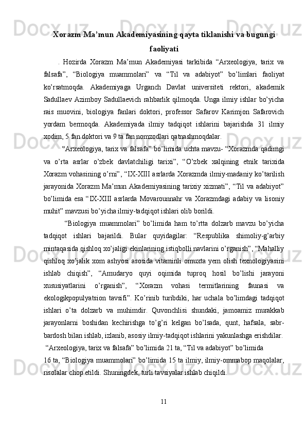 Xorazm Ma’mun Akademiyasining qayta tiklanishi va bugungi
faoliyati
.   Hozirda   Xorazm   Ma’mun   Akademiyasi   tarkibida   “Arxeologiya,   tarix   va
falsafa”,   “Biologiya   muammolari”   va   “Til   va   adabiyot”   bo’limlari   faoliyat
ko’rsatmoqda.   Akademiyaga   Urganch   Davlat   universiteti   rektori,   akademik
Sadullaev   Azimboy   Sadullaevich   rahbarlik   qilmoqda.   Unga   ilmiy   ishlar   bo’yicha
rais   muovini,   biologiya   fanlari   doktori,   professor   Safarov   Karimjon   Safarovich
yordam   bermoqda.   Akademiyada   ilmiy   tadqiqot   ishlarini   bajarishda   31   ilmiy
xodim, 5 fan doktori va 9 ta fan nomzodlari qatnashmoqdalar. 
   “Arxeologiya, tarix va falsafa” bo’limida uchta mavzu- “Xorazmda qadimgi
va   o’rta   asrlar   o’zbek   davlatchiligi   tarixi”,   “O’zbek   xalqining   etnik   tarixida
Xorazm  vohasining o’rni”, “IX-XIII asrlarda Xorazmda ilmiy-madaniy ko’tarilish
jarayonida Xorazm  Ma’mun Akademiyasining  tarixiy xizmati”, “Til va adabiyot”
bo’limida   esa   “IX-XIII   asrlarda   Movarounnahr   va   Xorazmdagi   adabiy   va   lisoniy
muhit” mavzusi bo’yicha ilmiy-tadqiqot ishlari olib borildi. 
    “Biologiya   muammolari”   bo’limida   ham   to’rtta   dolzarb   mavzu   bo’yicha
tadqiqot   ishlari   bajarildi.   Bular   quyidagilar:   “Respublika   shimoliy-g’arbiy
mintaqasida qishloq xo’jaligi ekinlarining istiqbolli navlarini o’rganish”, “Mahalliy
qishloq   xo’jalik   xom   ashyosi   asosida   vitaminli   omuxta   yem   olish   texnologiyasini
ishlab   chiqish”,   “Amudaryo   quyi   oqimida   tuproq   hosil   bo’lishi   jarayoni
xususiyatlarini   o’rganish”,   “Xorazm   vohasi   termitlarining   faunasi   va
ekologikpopulyatsion   tavsifi”.   Ko’rinib   turibdiki,   har   uchala   bo’limdagi   tadqiqot
ishlari   o’ta   dolzarb   va   muhimdir.   Quvonchlisi   shundaki,   jamoamiz   murakkab
jarayonlarni   boshidan   kechirishga   to’g’ri   kelgan   bo’lsada,   qunt,   hafsala,   sabr-
bardosh bilan ishlab, izlanib, asosiy ilmiy-tadqiqot ishlarini yakunlashga erishdilar.
 “Arxeologiya, tarix va falsafa” bo’limida 21 ta, “Til va adabiyot” bo’limida 
16 ta, “Biologiya muammolari” bo’limida 15 ta ilmiy, ilmiy-ommabop maqolalar,
risolalar chop etildi. Shuningdek, turli tavsiyalar ishlab chiqildi. 
11  
  