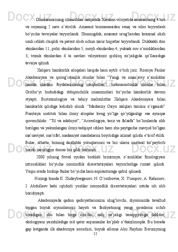   Olimlarimizning izlanishlari natijasida Xorazm viloyatida amarantning 4 turi
va   soyaning   2   navi   o’stirildi.   Amarant   biomassasidan   senaj   va   silos   tayyorlash
bo’yicha   tavsiyalar   tayyorlandi.   Shuningdek,   amarant   urug’laridan   kraxmal   olish
usuli ishlab chiqildi va patent olish uchun zarur hujjatlar tayyorlandi. Dukkakli don
ekinlaridan 11, poliz ekinlaridan 5, moyli ekinlardan 4, yuksak suv o’simliklaridan
3,   texnik   ekinlardan   6   ta   navlari   viloyatimiz   qishloq   xo’jaligida   qo’llanishga
tavsiya qilindi. 
    Xalqaro   hamkorlik   aloqalari   haqida   ham   aytib   o’tish   joiz:   Rossiya   Fanlar
Akademiyasi   va   qozog’istonlik   olimlar   bilan   “Yangi   va   noan’aviy   o’simliklar
hamda   ulardan   foydalanishning   istiqbollari”,   turkmanistonlik   olimlar   bilan
Orolbo’yi   hududidagi   dehqonchilik   muammolari   bo’yicha   hamkorlik   davom
etyapti.   Biotexnologiya   va   tabiiy   mahsulotlar   Xalqaro   Akademiyasi   bilan
hamkorlik   qilishga   kelishib   olindi.   “Markaziy   Osiyo   xalqlari   tarixini   o’rganish”
Frantsiya   instituti   bilan   ilmiy   aloqalar   keng   yo’lga   qo’yilganligi   esa   ayniqsa
quvonchlidir.   “Til   va   adabiyot”,   “Arxeologiya,   tarix   va   falsafa”   bo’limlarida   olib
borilgan va yakunlangan ilmiy-tadqiqot ishlari ham shu paytgacha mavjud bo’lgan
ma’naviyat, ma’rifat, madaniyat manbalarini boyitishga xizmat qilishi e’tirof etildi.
Bular,   albatta,   bizning   dastlabki   yutuqlarimiz   va   biz   ularni   muttasil   ko’paytirib
borish zarurligini doimo his qilib turibmiz. 
  2000   yilning   fevral   oyidan   boshlab   bioximiya,   o’simliklar   fiziologiyasi
ixtisosliklari   bo’yicha   nomzodlik   dissertatsiyalari   tayyorlashga   ruxsat   qilindi.
Yaqin orada boshqa fanlar bo’yicha ham aspiranturaga qabul qilinadi. 
 Hozirgi kunda K. Xudayberganov, N. O’rozboeva, X. Yusupov, A. Rahimov,
I.   Abdullaev   kabi   iqtidorli   yoshlar   nomzodlik   dissertatsiyalari   ustida   ish   olib
borishyapti. 
    Akademiyada   qadim   qadriyatlarimizni   ulug’lovchi,   diyorimizda   tavallud
topgan   buyuk   siymolarimiz   hayoti   va   faoliyatining   yangi   qirralarini   ochib
beradigan,   shu   bilan   birga   ilm-fan,   xalq   xo’jaligi   taraqqiyotiga   dahldor,
ekologiyani yaxshilashga  oid qator  anjumanlar ko’plab o’tkazilmoqda. Bu borada
gap   ketganda   ilk   akademiya   asoschisi,   buyuk   alloma   Abu   Rayhon   Beruniyning
12  
  