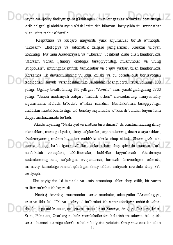 hayoti   va   ijodiy   faoliyatiga   bag’ishlangan   ilmiy   kengashlar   o’tkazish   odat   tusiga
kirib qolganligi alohida aytib o’tish lozim deb bilaman. Joriy yilda shu munosabat
bilan uchta tadbir o’tkazildi. 
  Respublika   va   xalqaro   miqyosda   yirik   anjumanlar   bo’lib   o’tmoqda.
“Ekosan”-   Ekologiya   va   salomatlik   xalqaro   jamg’armasi,   Xorazm   viloyati
hokimligi,   Ma’mun   Akademiyasi   va   “Ekosan”   Toshkent   klubi   bilan   hamkorlikda
“Xorazm   vohasi   ijtimoiy   ekologik   taraqqiyotidagi   muammolar   va   uning
istiqbollari”,   shuningdek   nufuzli   tashkilotlar   va   o’quv   yurtlari   bilan   hamkorlikda
Xorazmda   ilk   davlatchilikning   vujudga   kelishi   va   bu   borada   olib   borilayotgan
tadqiqotlar,   buyuk   vatandoshlarimiz   Jaloliddin   Manguberdi   tavalludining   800
yilligi,   Ogahiy   tavalludining   190   yilligini,   “Avesto”   asari   yaratilganligining   2700
yilligi,   “Jahon   madaniyati   xalqaro   tinchlik   uchun”   mavzularidagi   ilmiy-amaliy
anjumanlarni   alohida   ta’kidlab   o’tishni   istardim.   Mamlakatimiz   taraqqiyotiga,
tinchlikni   mustahkamlashga   oid   bunday   anjumanlar   o’tkazish   bundan   buyon   ham
diqqat markazimizda bo’ladi. 
 Akademiyaning “Nashriyot va matbaa birlashmasi” da olimlarimizning ilmiy
izlanishlari,  monografiyalar,  ilmiy  to’plamlar,  aspirantlarning  dissertatsiya   ishlari,
akademiyaning   muhim   hujjatlari   endilikda   o’zida   chop   etiladi.   Shuningdek,   o’n
bosma taboqqacha bo’lgan mualliflar asarlarini ham chop qilinishi mumkin. Turli
hisob-kitob   varaqalari,   taklifnomalar,   bukletlar   tayyorlanadi.   Akademiya
xodimlarining   xalq   xo’jaligini   rivojlantirish,   turmush   farovonligini   oshirish,
ma’naviy   kamolatga   xizmat   qiladigan   ilmiy   ishlari   imtiyozli   ravishda   chop   etib
berilyapti. 
Shu   paytgacha   16   ta   risola   va   ilmiy-ommabop   ishlar   chop   etilib,   bir   yarim
million so’mlik ish bajarildi. 
Hozirgi   davrdagi   muammolar:   zarur   manbalar,   adabiyotlar   “Arxeologiya,
tarix   va   falsafa”,   “Til   va   adabiyot”   bo’limlari   ish   samaradorligini   oshirish   uchun
shu fanlarga oid kitoblar, qo’lyozma manbalarini Rossiya, Angliya, Turkiya, Misr,
Eron,   Pokiston,   Ozarbayjon   kabi   mamlakatlardan   keltirish   masalasini   hal   qilish
zarur.   Internet   tizimiga   ulanib,   sohalar   bo’yicha   yetakchi   ilmiy   muassasalar   bilan
13  
  