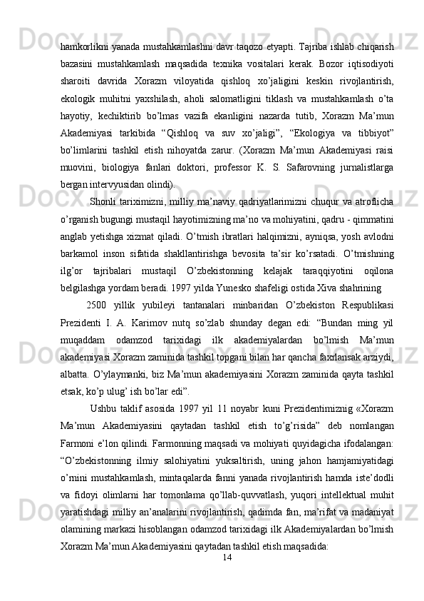 hamkorlikni yanada mustahkamlashni davr taqozo etyapti. Tajriba ishlab chiqarish
bazasini   mustahkamlash   maqsadida   texnika   vositalari   kerak.   Bozor   iqtisodiyoti
sharoiti   davrida   Xorazm   viloyatida   qishloq   xo’jaligini   keskin   rivojlantirish,
ekologik   muhitni   yaxshilash,   aholi   salomatligini   tiklash   va   mustahkamlash   o’ta
hayotiy,   kechiktirib   bo’lmas   vazifa   ekanligini   nazarda   tutib,   Xorazm   Ma’mun
Akademiyasi   tarkibida   “Qishloq   va   suv   xo’jaligi”,   “Ekologiya   va   tibbiyot”
bo’limlarini   tashkil   etish   nihoyatda   zarur.   (Xorazm   Ma’mun   Akademiyasi   raisi
muovini,   biologiya   fanlari   doktori,   professor   K.   S.   Safarovning   jurnalistlarga
bergan intervyusidan olindi). 
  Shonli   tariximizni,   milliy   ma’naviy   qadriyatlarimizni   chuqur   va   atroflicha
o’rganish bugungi mustaqil hayotimizning ma’no va mohiyatini, qadru - qimmatini
anglab yetishga xizmat qiladi. O’tmish ibratlari halqimizni, ayniqsa, yosh avlodni
barkamol   inson   sifatida   shakllantirishga   bevosita   ta’sir   ko’rsatadi.   O’tmishning
ilg’or   tajribalari   mustaqil   O’zbekistonning   kelajak   taraqqiyotini   oqilona
belgilashga yordam beradi. 1997 yilda Yunesko shafeligi ostida Xiva shahrining 
2500   yillik   yubileyi   tantanalari   minbaridan   O’zbekiston   Respublikasi
Prezidenti   I.   A.   Karimov   nutq   so’zlab   shunday   degan   edi:   “Bundan   ming   yil
muqaddam   odamzod   tarixidagi   ilk   akademiyalardan   bo’lmish   Ma’mun
akademiyasi Xorazm zaminida tashkil topgani bilan har qancha faxrlansak arziydi,
albatta.  O’ylaymanki,  biz Ma’mun  akademiyasini  Xorazm   zaminida  qayta tashkil
etsak, ko’p ulug’ ish bo’lar edi”. 
  Ushbu   taklif   asosida   1997   yil   11   noyabr   kuni   Prezidentimiznig   «Xorazm
Ma’mun   Akademiyasini   qaytadan   tashkil   etish   to’g’risida”   deb   nomlangan
Farmoni e’lon qilindi. Farmonning maqsadi va mohiyati quyidagicha ifodalangan:
“O’zbekistonning   ilmiy   salohiyatini   yuksaltirish,   uning   jahon   hamjamiyatidagi
o’rnini   mustahkamlash,   mintaqalarda  fanni   yanada   rivojlantirish   hamda   iste’dodli
va   fidoyi   olimlarni   har   tomonlama   qo’llab-quvvatlash,   yuqori   intellektual   muhit
yaratishdagi milliy an’analarini rivojlantirish, qadimda fan, ma’rifat va madaniyat
olamining markazi hisoblangan odamzod tarixidagi ilk Akademiyalardan bo’lmish
Xorazm Ma’mun Akademiyasini qaytadan tashkil etish maqsadida: 
14  
  