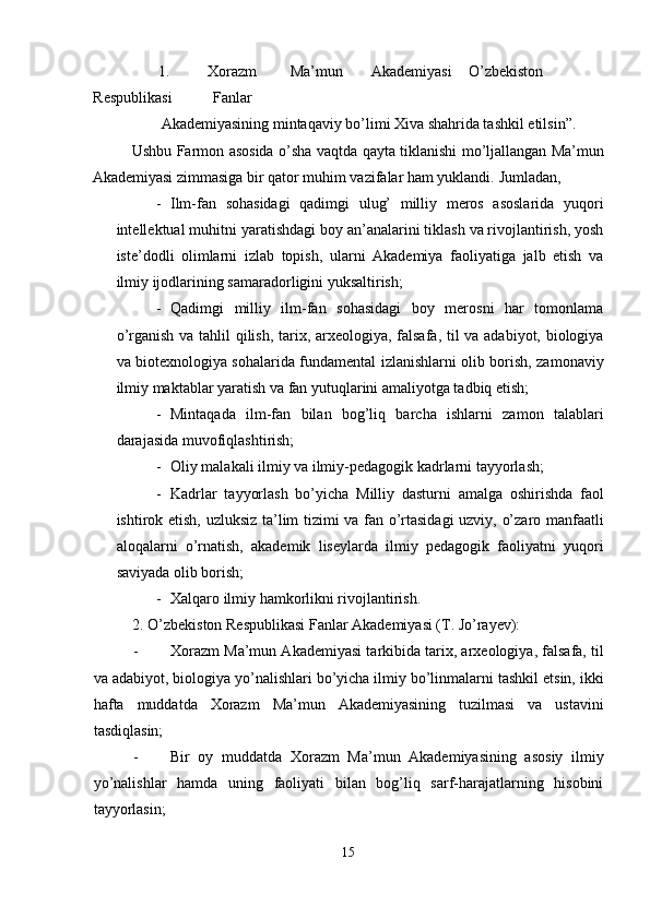 1.   Xorazm  Ma’mun  Akademiyasi  O’zbekiston 
Respublikasi  Fanlar 
Akademiyasining mintaqaviy bo’limi Xiva shahrida tashkil etilsin”. 
Ushbu Farmon asosida o’sha vaqtda qayta tiklanishi mo’ljallangan Ma’mun
Akademiyasi zimmasiga bir qator muhim vazifalar ham yuklandi.  Jumladan, 
- Ilm-fan   sohasidagi   qadimgi   ulug’   milliy   meros   asoslarida   yuqori
intellektual muhitni yaratishdagi boy an’analarini tiklash va rivojlantirish, yosh
iste’dodli   olimlarni   izlab   topish,   ularni   Akademiya   faoliyatiga   jalb   etish   va
ilmiy ijodlarining samaradorligini yuksaltirish; 
- Qadimgi   milliy   ilm-fan   sohasidagi   boy   merosni   har   tomonlama
o’rganish va tahlil qilish, tarix, arxeologiya, falsafa, til  va adabiyot, biologiya
va biotexnologiya sohalarida fundamental izlanishlarni olib borish, zamonaviy
ilmiy maktablar yaratish va fan yutuqlarini amaliyotga tadbiq etish; 
- Mintaqada   ilm-fan   bilan   bog’liq   barcha   ishlarni   zamon   talablari
darajasida muvofiqlashtirish; 
- Oliy malakali ilmiy va ilmiy-pedagogik kadrlarni tayyorlash; 
- Kadrlar   tayyorlash   bo’yicha   Milliy   dasturni   amalga   oshirishda   faol
ishtirok etish, uzluksiz ta’lim tizimi va fan o’rtasidagi  uzviy, o’zaro manfaatli
aloqalarni   o’rnatish,   akademik   liseylarda   ilmiy   pedagogik   faoliyatni   yuqori
saviyada olib borish; 
- Xalqaro ilmiy hamkorlikni rivojlantirish. 
2.   O’zbekiston Respublikasi Fanlar Akademiyasi (T. Jo’rayev): 
- Xorazm Ma’mun Akademiyasi tarkibida tarix, arxeologiya, falsafa, til
va adabiyot, biologiya yo’nalishlari bo’yicha ilmiy bo’linmalarni tashkil etsin, ikki
hafta   muddatda   Xorazm   Ma’mun   Akademiyasining   tuzilmasi   va   ustavini
tasdiqlasin; 
- Bir   oy   muddatda   Xorazm   Ma’mun   Akademiyasining   asosiy   ilmiy
yo’nalishlar   hamda   uning   faoliyati   bilan   bog’liq   sarf-harajatlarning   hisobini
tayyorlasin; 
15  
  