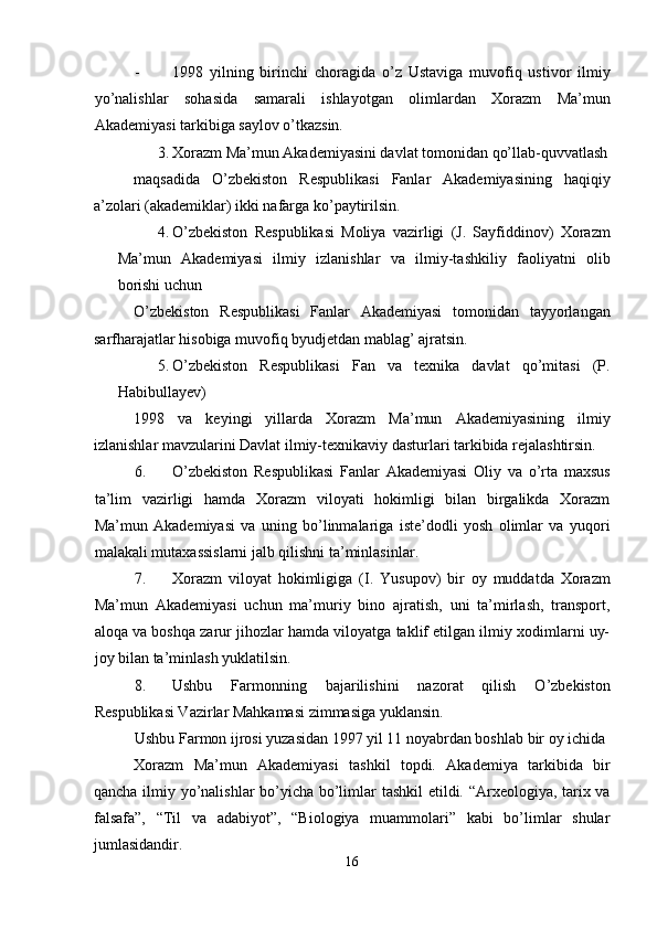 - 1998   yilning   birinchi   choragida   o’z   Ustaviga   muvofiq   ustivor   ilmiy
yo’nalishlar   sohasida   samarali   ishlayotgan   olimlardan   Xorazm   Ma’mun
Akademiyasi tarkibiga saylov o’tkazsin. 
3. Xorazm Ma’mun Akademiyasini davlat tomonidan qo’llab-quvvatlash
maqsadida   O’zbekiston   Respublikasi   Fanlar   Akademiyasining   haqiqiy
a’zolari (akademiklar) ikki nafarga ko’paytirilsin. 
4. O’zbekiston   Respublikasi   Moliya   vazirligi   (J.   Sayfiddinov)   Xorazm
Ma’mun   Akademiyasi   ilmiy   izlanishlar   va   ilmiy-tashkiliy   faoliyatni   olib
borishi uchun 
O’zbekiston   Respublikasi   Fanlar   Akademiyasi   tomonidan   tayyorlangan
sarfharajatlar hisobiga muvofiq byudjetdan mablag’ ajratsin. 
5. O’zbekiston   Respublikasi   Fan   va   texnika   davlat   qo’mitasi   (P.
Habibullayev) 
1998   va   keyingi   yillarda   Xorazm   Ma’mun   Akademiyasining   ilmiy
izlanishlar mavzularini Davlat ilmiy-texnikaviy dasturlari tarkibida rejalashtirsin. 
6. O’zbekiston   Respublikasi   Fanlar   Akademiyasi   Oliy   va   o’rta   maxsus
ta’lim   vazirligi   hamda   Xorazm   viloyati   hokimligi   bilan   birgalikda   Xorazm
Ma’mun   Akademiyasi   va   uning   bo’linmalariga   iste’dodli   yosh   olimlar   va   yuqori
malakali mutaxassislarni jalb qilishni ta’minlasinlar. 
7. Xorazm   viloyat   hokimligiga   (I.   Yusupov)   bir   oy   muddatda   Xorazm
Ma’mun   Akademiyasi   uchun   ma’muriy   bino   ajratish,   uni   ta’mirlash,   transport,
aloqa va boshqa zarur jihozlar hamda viloyatga taklif etilgan ilmiy xodimlarni uy-
joy bilan ta’minlash yuklatilsin. 
8. Ushbu   Farmonning   bajarilishini   nazorat   qilish   O’zbekiston
Respublikasi Vazirlar Mahkamasi zimmasiga yuklansin. 
Ushbu Farmon ijrosi yuzasidan 1997 yil 11 noyabrdan boshlab bir oy ichida 
Xorazm   Ma’mun   Akademiyasi   tashkil   topdi.   Akademiya   tarkibida   bir
qancha ilmiy yo’nalishlar bo’yicha bo’limlar tashkil etildi. “Arxeologiya, tarix va
falsafa”,   “Til   va   adabiyot”,   “Biologiya   muammolari”   kabi   bo’limlar   shular
jumlasidandir. 
16  
  