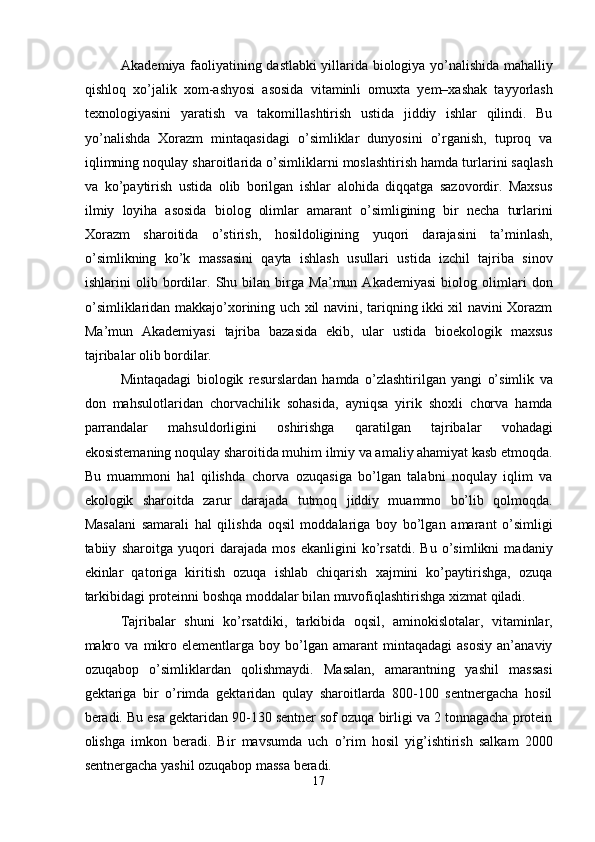 Akademiya faoliyatining dastlabki yillarida biologiya yo’nalishida mahalliy
qishloq   xo’jalik   xom-ashyosi   asosida   vitaminli   omuxta   yem–xashak   tayyorlash
texnologiyasini   yaratish   va   takomillashtirish   ustida   jiddiy   ishlar   qilindi.   Bu
yo’nalishda   Xorazm   mintaqasidagi   o’simliklar   dunyosini   o’rganish,   tuproq   va
iqlimning noqulay sharoitlarida o’simliklarni moslashtirish hamda turlarini saqlash
va   ko’paytirish   ustida   olib   borilgan   ishlar   alohida   diqqatga   sazovordir.   Maxsus
ilmiy   loyiha   asosida   biolog   olimlar   amarant   o’simligining   bir   necha   turlarini
Xorazm   sharoitida   o’stirish,   hosildoligining   yuqori   darajasini   ta’minlash,
o’simlikning   ko’k   massasini   qayta   ishlash   usullari   ustida   izchil   tajriba   sinov
ishlarini   olib   bordilar.   Shu   bilan   birga   Ma’mun   Akademiyasi   biolog   olimlari   don
o’simliklaridan makkajo’xorining uch xil navini, tariqning ikki xil navini Xorazm
Ma’mun   Akademiyasi   tajriba   bazasida   ekib,   ular   ustida   bioekologik   maxsus
tajribalar olib bordilar. 
Mintaqadagi   biologik   resurslardan   hamda   o’zlashtirilgan   yangi   o’simlik   va
don   mahsulotlaridan   chorvachilik   sohasida,   ayniqsa   yirik   shoxli   chorva   hamda
parrandalar   mahsuldorligini   oshirishga   qaratilgan   tajribalar   vohadagi
ekosistemaning noqulay sharoitida muhim ilmiy va amaliy ahamiyat kasb etmoqda.
Bu   muammoni   hal   qilishda   chorva   ozuqasiga   bo’lgan   talabni   noqulay   iqlim   va
ekologik   sharoitda   zarur   darajada   tutmoq   jiddiy   muammo   bo’lib   qolmoqda.
Masalani   samarali   hal   qilishda   oqsil   moddalariga   boy   bo’lgan   amarant   o’simligi
tabiiy   sharoitga   yuqori   darajada   mos   ekanligini   ko’rsatdi.   Bu   o’simlikni   madaniy
ekinlar   qatoriga   kiritish   ozuqa   ishlab   chiqarish   xajmini   ko’paytirishga,   ozuqa
tarkibidagi proteinni boshqa moddalar bilan muvofiqlashtirishga xizmat qiladi. 
Tajribalar   shuni   ko’rsatdiki,   tarkibida   oqsil,   aminokislotalar,   vitaminlar,
makro   va   mikro   elementlarga   boy   bo’lgan   amarant   mintaqadagi   asosiy   an’anaviy
ozuqabop   o’simliklardan   qolishmaydi.   Masalan,   amarantning   yashil   massasi
gektariga   bir   o’rimda   gektaridan   qulay   sharoitlarda   800-100   sentnergacha   hosil
beradi. Bu esa gektaridan 90-130 sentner sof ozuqa birligi va 2 tonnagacha protein
olishga   imkon   beradi.   Bir   mavsumda   uch   o’rim   hosil   yig’ishtirish   salkam   2000
sentnergacha yashil ozuqabop massa beradi. 
17