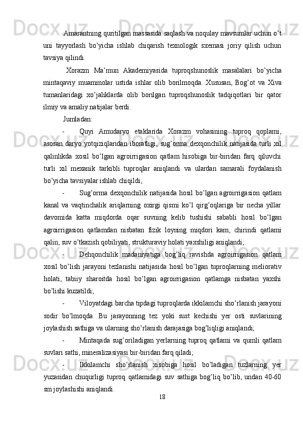  Amarantning quritilgan massasida saqlash va noqulay mavsumlar uchun o’t
uni   tayyorlash   bo’yicha   ishlab   chiqarish   texnologik   sxemasi   joriy   qilish   uchun
tavsiya qilindi. 
  Xorazm   Ma’mun   Akademiyasida   tuproqshunoslik   masalalari   bo’yicha
mintaqaviy   muammolar   ustida   ishlar   olib   borilmoqda.   Xususan,   Bog’ot   va   Xiva
tumanlaridagi   xo’jaliklarda   olib   borilgan   tuproqshunoslik   tadqiqotlari   bir   qator
ilmiy va amaliy natijalar berdi. 
  Jumladan: 
- Quyi   Amudaryo   etaklarida   Xorazm   vohasining   tuproq   qoplami,
asosan   daryo   yotqiziqlaridan   iboratligi,   sug’orma   dexqonchilik   natijasida   turli   xil
qalinlikda   xosil   bo’lgan   agroirrigasion   qatlam   hisobiga   bir-biridan   farq   qiluvchi
turli   xil   mexanik   tarkibli   tuproqlar   aniqlandi   va   ulardan   samarali   foydalanish
bo’yicha tavsiyalar ishlab chiqildi; 
- Sug’orma dexqonchilik natijasida hosil bo’lgan agroirrigasion qatlam
kanal   va   vaqtinchalik   ariqlarning   oxirgi   qismi   ko’l   qirg’oqlariga   bir   necha   yillar
davomida   katta   miqdorda   oqar   suvning   kelib   tushishi   sababli   hosil   bo’lgan
agroirrigasion   qatlamdan   nisbatan   fizik   loyning   miqdori   kam,   chirindi   qatlami
qalin, suv o’tkazish qobiliyati, strukturaviy holati yaxshiligi aniqlandi; 
- Dehqonchilik   madaniyatiga   bog’liq   ravishda   agroirrigasion   qatlam
xosil   bo’lish   jarayoni   tezlanishi   natijasida   hosil   bo’lgan   tuproqlarning   meliorativ
holati,   tabiiy   sharoitda   hosil   bo’lgan   agroirrigasion   qatlamga   nisbatan   yaxshi
bo’lishi kuzatildi; 
- Viloyatdagi barcha tipdagi tuproqlarda ikkilamchi sho’rlanish jarayoni
sodir   bo’lmoqda.   Bu   jarayonning   tez   yoki   sust   kechishi   yer   osti   suvlarining
joylashish sathiga va ularning sho’rlanish darajasiga bog’liqligi aniqlandi; 
- Mintaqada   sug’oriladigan   yerlarning   tuproq   qatlami   va   qumli   qatlam
suvlari sathi, mineralizasiyasi bir-biridan farq qiladi; 
- Ikkilamchi   sho’rlanish   xisobiga   hosil   bo’ladigan   tuzlarning   yer
yuzasidan   chuqurligi   tuproq   qatlamidagi   suv   sathiga   bog’liq   bo’lib,   undan   40-60
sm joylashishi aniqlandi. 
18  
  