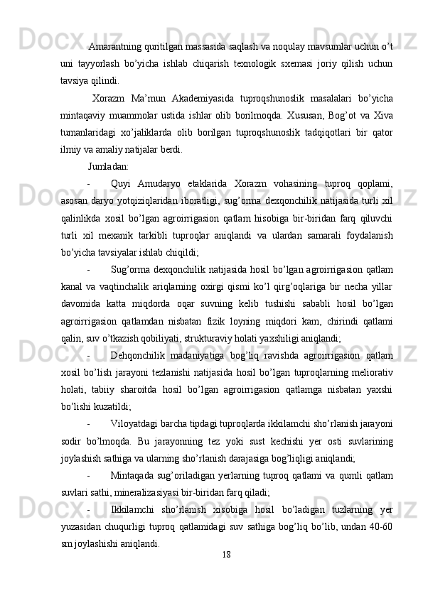 Amarantning quritilgan massasida saqlash va noqulay mavsumlar uchun o’t
uni   tayyorlash   bo’yicha   ishlab   chiqarish   texnologik   sxemasi   joriy   qilish   uchun
tavsiya qilindi. 
  Xorazm   Ma’mun   Akademiyasida   tuproqshunoslik   masalalari   bo’yicha
mintaqaviy   muammolar   ustida   ishlar   olib   borilmoqda.   Xususan,   Bog’ot   va   Xiva
tumanlaridagi   xo’jaliklarda   olib   borilgan   tuproqshunoslik   tadqiqotlari   bir   qator
ilmiy va amaliy natijalar berdi. 
  Jumladan: 
- Quyi   Amudaryo   etaklarida   Xorazm   vohasining   tuproq   qoplami,
asosan   daryo   yotqiziqlaridan   iboratligi,   sug’orma   dexqonchilik   natijasida   turli   xil
qalinlikda   xosil   bo’lgan   agroirrigasion   qatlam   hisobiga   bir-biridan   farq   qiluvchi
turli   xil   mexanik   tarkibli   tuproqlar   aniqlandi   va   ulardan   samarali   foydalanish
bo’yicha tavsiyalar ishlab chiqildi; 
- Sug’orma dexqonchilik natijasida hosil bo’lgan agroirrigasion qatlam
kanal   va   vaqtinchalik   ariqlarning   oxirgi   qismi   ko’l   qirg’oqlariga   bir   necha   yillar
davomida   katta   miqdorda   oqar   suvning   kelib   tushishi   sababli   hosil   bo’lgan
agroirrigasion   qatlamdan   nisbatan   fizik   loyning   miqdori   kam,   chirindi   qatlami
qalin, suv o’tkazish qobiliyati, strukturaviy holati yaxshiligi aniqlandi; 
- Dehqonchilik   madaniyatiga   bog’liq   ravishda   agroirrigasion   qatlam
xosil   bo’lish   jarayoni   tezlanishi   natijasida   hosil   bo’lgan   tuproqlarning   meliorativ
holati,   tabiiy   sharoitda   hosil   bo’lgan   agroirrigasion   qatlamga   nisbatan   yaxshi
bo’lishi kuzatildi; 
- Viloyatdagi barcha tipdagi tuproqlarda ikkilamchi sho’rlanish jarayoni
sodir   bo’lmoqda.   Bu   jarayonning   tez   yoki   sust   kechishi   yer   osti   suvlarining
joylashish sathiga va ularning sho’rlanish darajasiga bog’liqligi aniqlandi; 
- Mintaqada   sug’oriladigan   yerlarning   tuproq   qatlami   va   qumli   qatlam
suvlari sathi, mineralizasiyasi bir-biridan farq qiladi; 
- Ikkilamchi   sho’rlanish   xisobiga   hosil   bo’ladigan   tuzlarning   yer
yuzasidan   chuqurligi   tuproq   qatlamidagi   suv   sathiga   bog’liq   bo’lib,   undan   40-60
sm joylashishi aniqlandi. 
18