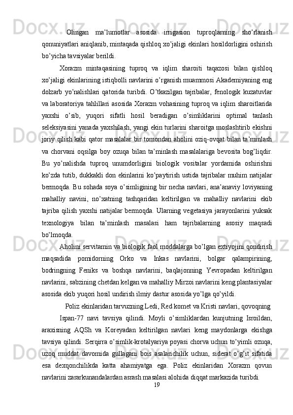   Olingan   ma’lumotlar   asosida   irrigasion   tuproqlarning   sho’rlanish
qonuniyatlari aniqlanib, mintaqada qishloq xo’jaligi ekinlari hosildorligini oshirish
bo’yicha tavsiyalar berildi. 
Xorazm   mintaqasining   tuproq   va   iqlim   sharoiti   taqazosi   bilan   qishloq
xo’jaligi ekinlarining istiqbolli navlarini o’rganish muammosi Akademiyaning eng
dolzarb   yo’nalishlari   qatorida   turibdi.   O’tkazilgan   tajribalar,   fenologik   kuzatuvlar
va laboratoriya tahlillari asosida  Xorazm vohasining tuproq va iqlim sharoitlarida
yaxshi   o’sib,   yuqori   sifatli   hosil   beradigan   o’simliklarini   optimal   tanlash
seleksiyasini yanada yaxshilash, yangi ekin turlarini sharoitga moslashtirib ekishni
joriy qilish kabi  qator masalalar  bir tomondan aholini oziq-ovqat bilan ta’minlash
va   chorvani   oqsilga   boy   ozuqa   bilan   ta’minlash   masalalariga   bevosita   bog’liqdir.
Bu   yo’nalishda   tuproq   unumdorligini   biologik   vositalar   yordamida   oshirishni
ko’zda tutib, dukkakli don ekinlarini ko’paytirish ustida tajribalar muhim natijalar
bermoqda. Bu sohada soya o’simligining bir necha navlari, ana’anaviy loviyaning
mahalliy   navini,   no’xatning   tashqaridan   keltirilgan   va   mahalliy   navlarini   ekib
tajriba  qilish  yaxshi   natijalar  bermoqda. Ularning  vegetasiya  jarayonlarini   yuksak
texnologiya   bilan   ta’minlash   masalasi   ham   tajribalarning   asosiy   maqsadi
bo’lmoqda. 
Aholini servitamin va biologik faol moddalarga bo’lgan extiyojini qondirish
maqsadida   pomidorning   Orko   va   Inkas   navlarini,   bolgar   qalampirining,
bodringning   Feniks   va   boshqa   navlarini,   baqlajonning   Yevropadan   keltirilgan
navlarini, sabzining chetdan kelgan va mahalliy Mirzoi navlarini keng plantasiyalar
asosida ekib yuqori hosil undirish ilmiy dastur asosida yo’lga qo’yildi. 
  Poliz ekinlaridan tarvuzning Ledi, Red komet va Kristi navlari, qovoqning 
Ispan-77   navi   tavsiya   qilindi.   Moyli   o’simliklardan   kunjutning   Isroildan,
araxisning   AQSh   va   Koreyadan   keltirilgan   navlari   keng   maydonlarga   ekishga
tavsiya qilindi. Serqirra o’simlik-krotalyariya poyasi chorva uchun to’yimli ozuqa,
uzoq   muddat   davomida   gullagani   bois   asalarichilik   uchun,   siderat   o’g’it   sifatida
esa   dexqonchilikda   katta   ahamiyatga   ega.   Poliz   ekinlaridan   Xorazm   qovun
navlarini zararkunandalardan asrash masalasi alohida diqqat markazida turibdi. 
19  
  