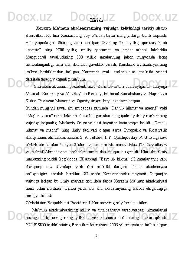 Kirish
  Xorazm   Ma’mun   akademiyasining   vujudga   kelishidagi   tarixiy   shart-
sharoitlar.   Ko’hna   Xorazmning   boy   o’tmish   tarixi   ming   yillarga   borib   taqaladi.
Hali   yaqindagina   Sharq   gavxari   sanalgan   Xivaning   2500   yilligi   qomusiy   kitob
“Avesto”   ning   2700   yilligi   milliy   qahramon   va   davlat   arbobi   Jaloliddin
Manguberdi   tavalludining   800   yillik   sanalarining   jahon   miqyosida   keng
nishonlanganligi   ham   ana   shundan   guvohlik   beradi.   Kuishilik   sivilizatsiyasining
ko’hna   beshiklaridan   bo’lgan   Xorazmda   azal-   azaldan   ilm-   ma’rifat   yuqori
darajada taraqqiy etganligi ma’lum. 
Shu tabarruk zamin, prezidentimiz I. Karimov ta’biri bilan aytganda, dunyoga
Muso al- Xorazmiy va Abu Rayhon Beruniy, Mahmud Zamahshariy va Najmiddin
Kubro, Paxlavon Maxmud va Ogoxiy singari buyuk zotlarni bergan. 
Bundan   ming   yil   avval   shu   muqaddas   zaminda   “Dar   ul-   hikmat   va   maorif”   yoki
“Majlisi ulamo” nomi bilan mashxur bo’lgan sharqning qadimiy ilmiy markazining
vujudga kelganligi  Markaziy Osiyo xalqlari hayotida katta voqea bo’ldi. “Dar  ul-
hikmat   va   maorif”   ning   ilmiy   faoliyati   o’tgan   asrda   Evropalik   va   Rossiyalik
sharqshunos olimlardan Zaxau, S. P. Tolstov, I. Y. Qrachqovskiy, P. G. Bulgakov,
o’zbek olimlaridan Yaxyo. G’ulomov, Ibroxim Mo’minov, Muzaffar Xayrullayev
va   Ashraf   Ahmedov   va   boshqalar   tomonidan   chuqur   o’rganildi.   Ular   shu   ilmiy
markazning   xuddi   Bog’dodda   IX   asrdagi   “Bayt   ul-   hikma”   (Hikmatlar   uyi)   kabi
sharqning   o’z   davridagi   yirik   ilm   ma’rifat   dargohi-   fanlar   akademiyasi
bo’lganligini   asoslab   berdilar.   XI   asrda   Xorazmshoxlar   poytaxti   Gurganjda
vujudga   kelgan   bu   ilmiy   markaz   endilikda   fanda   Xorazm   Ma’mun   akademiyasi
nomi   bilan   mashxur.   Ushbu   yilda   ana   shu   akademiyaning   tashkil   etilganligiga
ming yil to’ladi. 
O’zbekiston Respublikasi Prezidenti I. Karimovning sa’y-harakati bilan 
Ma’mun   akademiyasining   milliy   va   umubashariy   taraqiyotdagi   hizmatlarini
hisobga   olib,   uning   ming   yillik   to’yini   munosib   nishonlashga   qaror   qilindi.
YUNESKO tashkilotining Bosh ikonferensiyasi  2003 yil sentyabrda bo’lib o’tgan
2  
  