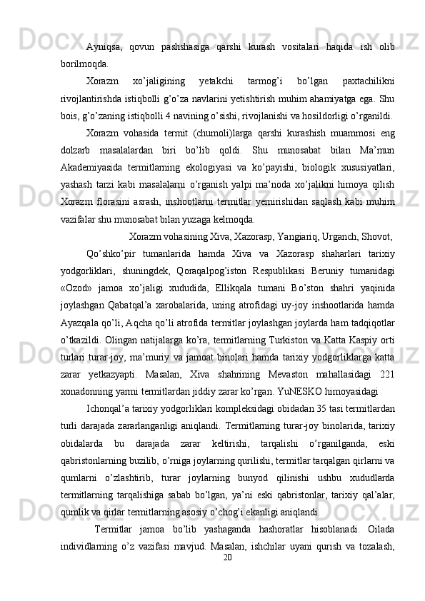 Ayniqsa,   qovun   pashshasiga   qarshi   kurash   vositalari   haqida   ish   olib
borilmoqda. 
Xorazm   xo’jaligining   yetakchi   tarmog’i   bo’lgan   paxtachilikni
rivojlantirishda istiqbolli g’o’za navlarini yetishtirish muhim ahamiyatga ega. Shu
bois, g’o’zaning istiqbolli 4 navining o’sishi, rivojlanishi va hosildorligi o’rganildi.
Xorazm   vohasida   termit   (chumoli)larga   qarshi   kurashish   muammosi   eng
dolzarb   masalalardan   biri   bo’lib   qoldi.   Shu   munosabat   bilan   Ma’mun
Akademiyasida   termitlarning   ekologiyasi   va   ko’payishi,   biologik   xususiyatlari,
yashash   tarzi   kabi   masalalarni   o’rganish   yalpi   ma’noda   xo’jalikni   himoya   qilish
Xorazm   florasini   asrash,   inshootlarni   termitlar   yemirishidan   saqlash   kabi   muhim
vazifalar shu munosabat bilan yuzaga kelmoqda. 
  Xorazm vohasining Xiva, Xazorasp, Yangiariq, Urganch, Shovot, 
Qo’shko’pir   tumanlarida   hamda   Xiva   va   Xazorasp   shaharlari   tarixiy
yodgorliklari,   shuningdek,   Qoraqalpog’iston   Respublikasi   Beruniy   tumanidagi
«Ozod»   jamoa   xo’jaligi   xududida,   Ellikqala   tumani   Bo’ston   shahri   yaqinida
joylashgan   Qabatqal’a   xarobalarida,   uning   atrofidagi   uy-joy   inshootlarida   hamda
Ayazqala qo’li, Aqcha qo’li atrofida termitlar joylashgan joylarda ham tadqiqotlar
o’tkazildi. Olingan natijalarga ko’ra, termitlarning Turkiston va Katta Kaspiy orti
turlari   turar-joy,   ma’muriy   va   jamoat   binolari   hamda   tarixiy   yodgorliklarga   katta
zarar   yetkazyapti.   Masalan,   Xiva   shahrining   Mevaston   mahallasidagi   221
xonadonning yarmi termitlardan jiddiy zarar ko’rgan. YuNESKO himoyasidagi 
Ichonqal’a tarixiy yodgorliklari kompleksidagi obidadan 35 tasi termitlardan
turli  darajada zararlanganligi  aniqlandi. Termitlarning turar-joy binolarida, tarixiy
obidalarda   bu   darajada   zarar   keltirishi,   tarqalishi   o’rganilganda,   eski
qabristonlarning buzilib, o’rniga joylarning qurilishi, termitlar tarqalgan qirlarni va
qumlarni   o’zlashtirib,   turar   joylarning   bunyod   qilinishi   ushbu   xududlarda
termitlarning   tarqalishiga   sabab   bo’lgan,   ya’ni   eski   qabristonlar,   tarixiy   qal’alar,
qumlik va qirlar termitlarning asosiy o’chog’i ekanligi aniqlandi. 
  Termitlar   jamoa   bo’lib   yashaganda   hashoratlar   hisoblanadi.   Oilada
individlarning   o’z   vazifasi   mavjud.   Masalan,   ishchilar   uyani   qurish   va   tozalash,
20  
  