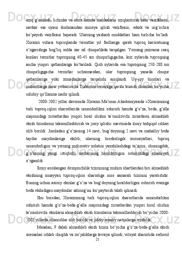 oziq   g’amlash,   lichinka   va   shox   hamda   malikalarni   oziqlantirish   kabi   vazifalarni,
navkar   esa   uyani   dushmandan   ximoya   qilish   vazifasini,   erkak   va   urg’ochisi
ko’payish   vazifasini   bajaradi.   Ularning   yashash   muddatlari   ham   turlicha   bo’ladi.
Xorazm   vohasi   tuproqlarida   termitlar   yil   fasllariga   qarab   tuproq   haroratining
o’zgarishiga   bog’liq   xolda   xar   xil   chuqurlikda   tarqalgan.   Yozning   jazirama   issiq
kunlari   termitlar   tuproqning   40-45   sm   chuqurligigacha,   kuz   oylarida   tuproqning
ancha   yuqori   qatlamlariga   ko’tariladi.   Qish   oylarida   esa   tuproqning   250-280   sm
chuqurligigacha   termitlar   uchramasdan,   ular   tuproqning   yanada   chuqur
qatlamlariga   yoki   xonadonlarga   tarqalishi   aniqlandi.   Uy-joy   binolari   va
inshootlarga zarar yetkazuvchi Turkiston termitiga qarshi kurash choralari bo’yicha
uslubiy qo’llanma nashr qilindi. 
 2000-2002 yillar davomida Xorazm Ma’mun Akademiyasida «Xorazmning
turli   tuproq-iqlim   sharoitlarida   unumdorlikni   oshirish   hamda   g’o’za,   beda,   g’alla
majmuidagi   ziroatlardan   yuqori   hosil   olishni   ta’minlovchi   ziroatlarni   almashlab
ekish tizimlarini takomillashtirish va joriy qilish» mavzusida ilmiy tadqiqot ishlari
olib   borildi.   Jumladan   g’o’zaning   14   navi,   bug’doyning   2   navi   va   mahalliy   beda
tajriba   maydonlariga   ekilib,   ularning   bioekologik   xususiyatlari,   tuproq
unumdorligini va yerning meliorativ xolatini yaxshilashdagi  ta’sirini, shuningdek,
g’o’zaning   yangi   istiqbolli   navlarining   hosildorligini   oshirishdagi   ahamiyati
o’rganildi. 
Ilmiy asoslangan dexqonchilik tizimining muhim shartlaridan biri almashlab
ekishning   muayyan   tuproq-iqlim   sharoitiga   mos   samarali   tizimini   yaratishdir.
Buning uchun asosiy ekinlar g’o’za va bug’doyning hosildorligini oshirish evaziga
beda ekiladigan maydonlar salmog’ini ko’paytirish talab qilinadi. 
Shu   boisdan,   Xorazmning   turli   tuproq-iqlim   sharoitlarida   unumdorlikni
oshirish   hamda   g’o’za-beda-g’alla   majmuidagi   ziroatlardan   yuqori   hosil   olishni
ta’minlovchi ekinlarni almashlab ekish tizimlarini takomillashtirish bo’yicha 2000-
2002 yillarda izlanishlar olib borildi va jiddiy amaliy natijalarga erishildi. 
Masalan,   9   dalali   almashlab   ekish   tizimi   bo’yicha   g’o’za-beda-g’alla   ekish
sxemalari ishlab chiqildi va xo’jaliklarga tavsiya qilindi; viloyat sharoitida serhosil
21  
  