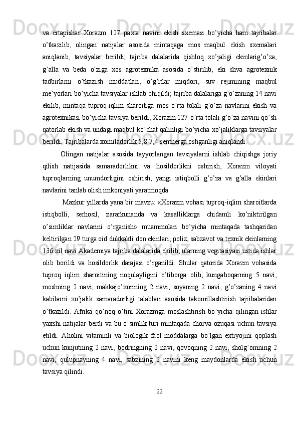 va   ertapishar   Xorazm   127   paxta   navini   ekish   sxemasi   bo’yicha   ham   tajribalar
o’tkazilib,   olingan   natijalar   asosida   mintaqaga   mos   maqbul   ekish   sxemalari
aniqlanib,   tavsiyalar   berildi;   tajriba   dalalarida   qishloq   xo’jaligi   ekinlarig’o’za,
g’alla   va   beda   o’ziga   xos   agrotexnika   asosida   o’stirilib,   eki   shva   agrotexnik
tadbirlarni   o’tkazish   muddatlari,   o’g’itlar   miqdori,   suv   rejimining   maqbul
me’yorlari bo’yicha tavsiyalar ishlab chiqildi; tajriba dalalariga g’o’zaning 14 navi
ekilib,   mintaqa   tuproq-iqlim   sharoitiga   mos   o’rta   tolali   g’o’za   navlarini   ekish   va
agrotexnikasi bo’yicha tavsiya berildi; Xorazm 127 o’rta tolali g’o’za navini qo’sh
qatorlab ekish va undagi maqbul ko’chat qalinligi bo’yicha xo’jaliklarga tavsiyalar
berildi. Tajribalarda xomiladorlik 5,8-7,4 sentnerga oshganligi aniqlandi. 
Olingan   natijalar   asosida   tayyorlangan   tavsiyalarni   ishlab   chiqishga   joriy
qilish   natijasida   samaradorlikni   va   hosildorlikni   oshirish,   Xorazm   viloyati
tuproqlarning   unumdorligini   oshirish,   yangi   istiqbolli   g’o’za   va   g’alla   ekinlari
navlarini tanlab olish imkoniyati yaratmoqda. 
 Mazkur yillarda yana bir mavzu: «Xorazm vohasi tuproq-iqlim sharoitlarda
istiqbolli,   serhosil,   zararkunanda   va   kasalliklarga   chidamli   ko’niktirilgan
o’simliklar   navlarini   o’rganish»   muammolari   bo’yicha   mintaqada   tashqaridan
keltirilgan 29 turga oid dukkakli don ekinlari, poliz, sabzavot va texnik ekinlarning
136 xil navi Akademiya tajriba dalalarida ekilib, ularning vegitasiyasi ustida ishlar
olib   borildi   va   hosildorlik   darajasi   o’rganildi.   Shular   qatorida   Xorazm   vohasida
tuproq   iqlim   sharoitining   noqulayligini   e’tiborga   olib,   kungaboqarning   5   navi,
moshning   2   navi,   makkajo’xorining   2   navi,   soyaning   2   navi,   g’o’zaning   4   navi
kabilarni   xo’jalik   samaradorligi   talablari   asosida   takomillashtirish   tajribalaridan
o’tkazildi.   Afrika   qo’noq   o’tini   Xorazmga   moslashtirish   bo’yicha   qilingan   ishlar
yaxshi natijalar berdi va bu o’simlik turi mintaqada chorva ozuqasi uchun tavsiya
etildi.   Aholini   vitaminli   va   biologik   faol   moddalarga   bo’lgan   extiyojini   qoplash
uchun   kunjutning   2   navi,   bodringning   2   navi,   qovoqning   2   navi,   sholg’omning   2
navi,   qulupnayning   4   navi,   sabzining   2   navini   keng   maydonlarda   ekish   uchun
tavsiya qilindi. 
22  
  