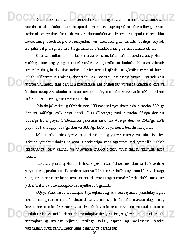  Sanoat ekinlaridan tola beruvchi kanopning 2 navi ham mintaqada sinovdan
yaxshi   o’tdi.   Tadqiqotlar   natijasida   mahalliy   tuproq-iqlim   sharoitlariga   mos,
serhosil,   ertapishar,   kasallik   va   zararkunandalarga   chidamli   istiqbolli   o’simliklar
navlarining   bioekologik   xususiyatlari   va   hosildorligini   hamda   boshqa   foydali
xo’jalik belgilariga ko’ra 1 turga mansub o’simliklarning 38 navi tanlab olindi. 
Chorva mollarini don, ko’k massa  va silos  bilan ta’minlovchi asosiy  ekin -
makkajo’xorining   yangi   serhosil   navlari   va   gibridlarini   tanlash,   Xorazm   viloyati
tumanlarida   gibridizasiya   uchastkalarini   tashkil   qilish,   urug’chilik   tizimini   barpo
qilish,   «Xorazm   sharoitida   chorvachilikni   mo’tadil   ozuqaviy   bazasini   yaratish   va
tuproq unumdorligini oshirish maqsadida sug’oriladigan yerlarda makkajo’xori va
boshqa   ozuqaviy   ekinlarini   ekib   samarali   foydalanish»   mavzusida   olib   borilgan
tadqiqot ishlarining asosiy maqsadidir. 
  Makkajo’xorining O’zbekiston-100 navi viloyat sharoitida o’rtacha 30/s ga
don   va   460s/ga   ko’k   poya   berdi,   Dias   (Gresiya)   navi   o’rtacha   53s/ga   don   va
300s/ga   ko’k   poya,   O’zbekiston   pakanasi   navi   esa   45s/ga   don   va   250s/ga   ko’k
poya, 601-duragayi 52s/ga don va 300s/ga ko’k poya xosili berishi aniqlandi. 
Makkajo’xorining   yangi   navlari   va   duragaylarini   asosiy   va   takroriy   ekin
sifatida   yetishtirishning   viloyat   sharoitlariga   mos   agrotexnikasi   yaratilib,   ishlab
chiqarishga   joriy   qilindi   va   viloyatda   makkajo’xori   urug’chiligi   tizimiga   asos
solindi. 
  Ozuqaviy oraliq ekinlar-tritikale gektaridan 40 sentner  don va 175 sentner
poya xosili, javdar esa 47 sentner don va 225 sentner ko’k poya hosil berdi. Kuzgi
raps, surepisa va perko viloyat sharoitida cheklangan maydonlarda ekilib urug’lari
yetishtirildi va bioekologik xususiyatlari o’rganildi. 
«Quyi   Amudaryo   mintaqasi   tuproqlarining   suv-tuz   rejimini   yaxshilaydigan
tizimlarining   ish   rejimini   boshqarish   usullarini   ishlab   chiqish»   mavzusidagi   ilmiy
loyixa mintaqada chigitning unib chiqish fazasida sizot suvlarini maqbul satxlarda
ushlab turish va uni boshqarish texnologiyasini yaratish, sug’orma suvlarini tejash,
tuproqlarning   suv-tuz   rejimini   tartibga   solish,   tuproqning   meliorativ   holatini
yaxshilash evaziga unumdorligini oshirishga qaratilgan. 
23  
  