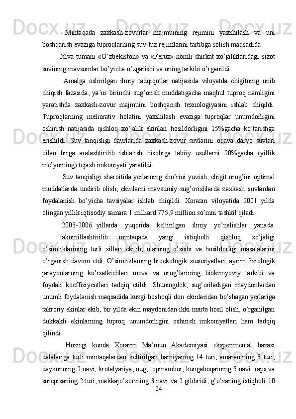 Mintaqada   zaxkash-zovurlar   majmuining   rejimini   yaxshilash   va   uni
boshqarish evaziga tuproqlarning suv-tuz rejimlarini tartibga solish maqsadida 
Xiva   tumani   «O’zbekiston»   va   «Feruz»   nomli   shirkat   xo’jaliklaridagi   sizot
suvining mavsumlar bo’yicha o’zgarishi va uning tarkibi o’rganildi. 
  Amalga   oshirilgan   ilmiy   tadqiqotlar   natijasida   viloyatda   chigitning   unib
chiqish   fazasida,   ya’ni   birinchi   sug’orish   muddatigacha   maqbul   tuproq   namligini
yaratishda   zaxkash-zovur   majmuini   boshqarish   texnologiyasini   ishlab   chiqildi.
Tuproqlarning   meliorativ   holatini   yaxshilash   evaziga   tuproqlar   unumdorligini
oshirish   natijasida   qishloq   xo’jalik   ekinlari   hosildorligini   15%gacha   ko’tarishga
erishildi.   Suv   tanqisligi   davrlarida   zaxkash-zovur   suvlarini   oqava   daryo   suvlari
bilan   birga   aralashtirilib   ishlatish   hisobiga   tabiiy   usullarni   20%gacha   (yillik
me’yorning) tejash imkoniyati yaratildi. 
  Suv tanqisligi sharoitida yerlarning sho’rini yuvish, chigit urug’ini optimal
muddatlarda   undirib   olish,   ekinlarni   mavsumiy   sug’orishlarda   zaxkash   suvlardan
foydalanish   bo’yicha   tavsiyalar   ishlab   chiqildi.   Xorazm   viloyatida   2001   yilda
olingan yillik iqtisodiy samara 1 milliard 775,9 million so’mni tashkil qiladi. 
  2003-2006  yillarda  yuqorida  keltirilgan  ilmiy  yo’nalishlar  yanada 
takomillashtirilib   mintaqada   yangi   istiqbolli   qishloq   xo’jaligi
o’simliklarining   turli   xillari   ekilib,   ularning   o’sishi   va   hosildorligi   masalalarini
o’rganish  davom  etdi. O’simliklarning bioekologik xususiyatlari,  ayrim  fiziologik
jarayonlarning   ko’rsatkichlari   meva   va   urug’larining   biokimyoviy   tarkibi   va
foydali   koeffisiyentlari   tadqiq   etildi.   Shuningdek,   sug’oriladigan   maydonlardan
unumli foydalanish maqsadida kuzgi boshoqli don ekinlaridan bo’shagan yerlariga
takroriy ekinlar ekib, bir yilda ekin maydonidan ikki marta hosil olish, o’rganilgan
dukkakli   ekinlarning   tuproq   unumdorligini   oshirish   imkoniyatlari   ham   tadqiq
qilindi. 
  Hozirgi   kunda   Xorazm   Ma’mun   Akademiyasi   eksperimental   bazasi
dalalariga   turli   mintaqalardan   keltirilgan   bamiyaning   14   turi,   amarantning   3   turi,
daykonning 2 navi, krotalyariya, nug, topinambur, kungaboqarning 5 navi, raps va
surepisaning 2 turi, makkajo’xorining 3 navi va 2 gibbridi, g’o’zaning istiqboli 10
24