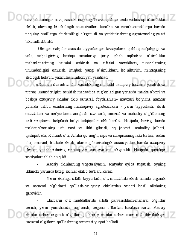 navi, sholining 3 navi, xashaki nugning 2 navi, qashqar beda va boshqa o’simliklar
ekilib,   ularning   bioekologik   xususiyatlari   kasallik   va   zararkunandalarga   hamda
noqulay   omillarga   chidamliligi   o’rganildi   va   yetishtirishning   agrotexnologiyalari
takomillishtirildi. 
  Olingan   natijalar   asosida   tayyorlangan   tavsiyalarni   qishloq   xo’jaligiga   va
xalq   xo’jaligining   boshqa   soxalariga   joriy   qilish   oqibatida   o’simliklar
mahsulotlarining   hajmini   oshirish   va   sifatini   yaxshilash,   tuproqlarning
unumdorligini   oshirish,   istiqboli   yangi   o’simliklarni   ko’niktirish,   mintaqaning
ekologik holatini yaxshilash imkoniyati yaratiladi. 
«Xorazm sharoitida chorvachilikning mo’tadil ozuqaviy bazasini yaratish va
tuproq unumdorligini oshirish maqsadida sug’oriladigan yerlarda makkajo’xori va
boshqa   ozuqaviy   ekinlar   ekib   samarali   foydalanish»   mavzusi   bo’yicha   mazkur
yillarda   ushbu   ekinlarning   mintaqaviy   agrotexnikasi   -   yerni   tayyorlash,   ekish
muddatlari   va   me’yorlarini   aniqlash,   suv   sarfi,   mineral   va   mahalliy   o’g’itlarning
turli   miqdorini   belgilash   bo’yi   tadqiqotlar   olib   borildi.   Natijada,   hozirgi   kunda
makkajo’xorining   uch   navi   va   ikki   gibridi,   oq   jo’xori,   mahalliy   jo’hori,
qashqarbeda, Kolumb o’ti, Afrika qo’nog’i, raps va surepisaning ikki turlari, sudan
o’ti,   amarant,   tritikale   ekilib,   ularning   bioekologik   xususiyatlari   hamda   ozuqaviy
ekinlar   yetishtirishning   mintaqaviy   xususiyatlari   o’rganildi.   Natijada   quyidagi
tavsiyalar ishlab chiqildi: 
- Asosiy   ekinlarning   vegetasiyasini   sentyabr   oyida   tugatish,   oyning
ikkinchi yarmida kuzgi ekinlar ekilib bo’lishi kerak. 
- Yerni   ekishga   sifatli   tayyorlash,   o’z   muddatida   ekish   hamda   organik
va   meneral   o’g’itlarni   qo’llash-ozuqaviy   ekinlardan   yuqori   hosil   olishning
garovidir. 
- Ekinlarni   o’z   muddatlarida   sifatli   parvarishlash-meneral   o’g’itlar
berish,   yerni   yumshatish,   sug’orish,   begona   o’tlardan   tozalash   zarur.   Asosiy
ekinlar   uchun   organik   o’g’itlarni,   takroriy   ekinlar   uchun   oson   o’zlashtiriladigan
meneral o’gitlarni qo’llashning samarasi yuqori bo’ladi. 
25  
  