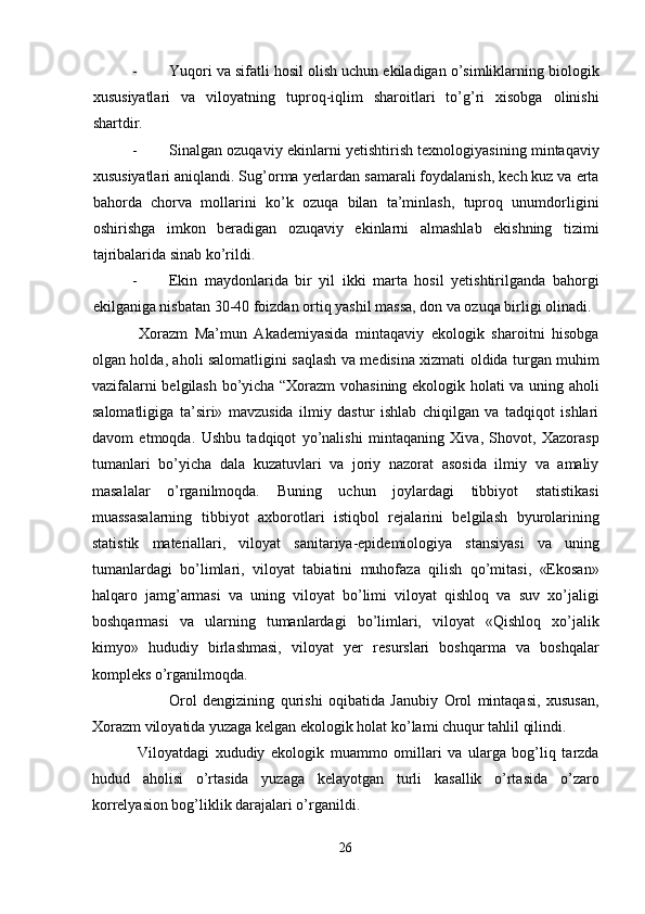 - Yuqori va sifatli hosil olish uchun ekiladigan o’simliklarning biologik
xususiyatlari   va   viloyatning   tuproq-iqlim   sharoitlari   to’g’ri   xisobga   olinishi
shartdir. 
- Sinalgan ozuqaviy ekinlarni yetishtirish texnologiyasining mintaqaviy
xususiyatlari aniqlandi. Sug’orma yerlardan samarali foydalanish, kech kuz va erta
bahorda   chorva   mollarini   ko’k   ozuqa   bilan   ta’minlash,   tuproq   unumdorligini
oshirishga   imkon   beradigan   ozuqaviy   ekinlarni   almashlab   ekishning   tizimi
tajribalarida sinab ko’rildi. 
- Ekin   maydonlarida   bir   yil   ikki   marta   hosil   yetishtirilganda   bahorgi
ekilganiga nisbatan 30-40 foizdan ortiq yashil massa, don va ozuqa birligi olinadi. 
  Xorazm   Ma’mun   Akademiyasida   mintaqaviy   ekologik   sharoitni   hisobga
olgan holda, aholi salomatligini saqlash va medisina xizmati oldida turgan muhim
vazifalarni belgilash bo’yicha “Xorazm vohasining ekologik holati va uning aholi
salomatligiga   ta’siri»   mavzusida   ilmiy   dastur   ishlab   chiqilgan   va   tadqiqot   ishlari
davom   etmoqda.   Ushbu   tadqiqot   yo’nalishi   mintaqaning   Xiva,   Shovot,   Xazorasp
tumanlari   bo’yicha   dala   kuzatuvlari   va   joriy   nazorat   asosida   ilmiy   va   amaliy
masalalar   o’rganilmoqda.   Buning   uchun   joylardagi   tibbiyot   statistikasi
muassasalarning   tibbiyot   axborotlari   istiqbol   rejalarini   belgilash   byurolarining
statistik   materiallari,   viloyat   sanitariya-epidemiologiya   stansiyasi   va   uning
tumanlardagi   bo’limlari,   viloyat   tabiatini   muhofaza   qilish   qo’mitasi,   «Ekosan»
halqaro   jamg’armasi   va   uning   viloyat   bo’limi   viloyat   qishloq   va   suv   xo’jaligi
boshqarmasi   va   ularning   tumanlardagi   bo’limlari,   viloyat   «Qishloq   xo’jalik
kimyo»   hududiy   birlashmasi,   viloyat   yer   resurslari   boshqarma   va   boshqalar
kompleks o’rganilmoqda. 
  Orol   dengizining   qurishi   oqibatida   Janubiy   Orol   mintaqasi,   xususan,
Xorazm viloyatida yuzaga kelgan ekologik holat ko’lami chuqur tahlil qilindi. 
  Viloyatdagi   xududiy   ekologik   muammo   omillari   va   ularga   bog’liq   tarzda
hudud   aholisi   o’rtasida   yuzaga   kelayotgan   turli   kasallik   o’rtasida   o’zaro
korrelyasion bog’liklik darajalari o’rganildi. 
26  
  