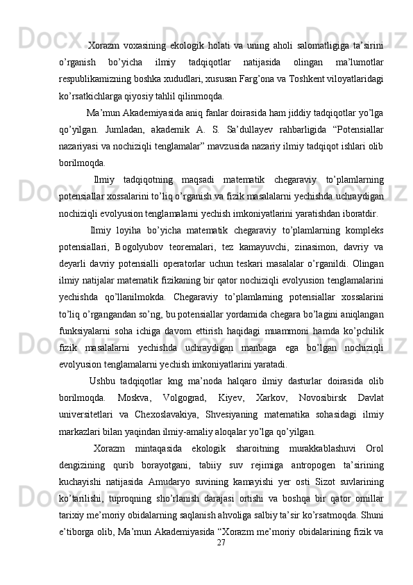   Xorazm   voxasining   ekologik   holati   va   uning   aholi   salomatligiga   ta’sirini
o’rganish   bo’yicha   ilmiy   tadqiqotlar   natijasida   olingan   ma’lumotlar
respublikamizning boshka xududlari, xususan Farg’ona va Toshkent viloyatlaridagi
ko’rsatkichlarga qiyosiy tahlil qilinmoqda. 
 Ma’mun Akademiyasida aniq fanlar doirasida ham jiddiy tadqiqotlar yo’lga
qo’yilgan.   Jumladan,   akademik   A.   S.   Sa’dullayev   rahbarligida   “Potensiallar
nazariyasi va nochiziqli tenglamalar” mavzusida nazariy ilmiy tadqiqot ishlari olib
borilmoqda. 
  Ilmiy   tadqiqotning   maqsadi   matematik   chegaraviy   to’plamlarning
potensiallar xossalarini to’liq o’rganish va fizik masalalarni yechishda uchraydigan
nochiziqli evolyusion tenglamalarni yechish imkoniyatlarini yaratishdan iboratdir. 
  Ilmiy   loyiha   bo’yicha   matematik   chegaraviy   to’plamlarning   kompleks
potensiallari,   Bogolyubov   teoremalari,   tez   kamayuvchi,   zinasimon,   davriy   va
deyarli   davriy   potensialli   operatorlar   uchun   teskari   masalalar   o’rganildi.   Olingan
ilmiy natijalar matematik fizikaning bir qator nochiziqli evolyusion tenglamalarini
yechishda   qo’llanilmokda.   Chegaraviy   to’plamlarning   potensiallar   xossalarini
to’liq o’rgangandan so’ng, bu potensiallar yordamida chegara bo’lagini aniqlangan
funksiyalarni   soha   ichiga   davom   ettirish   haqidagi   muammoni   hamda   ko’pchilik
fizik   masalalarni   yechishda   uchraydigan   manbaga   ega   bo’lgan   nochiziqli
evolyusion tenglamalarni yechish imkoniyatlarini yaratadi. 
  Ushbu   tadqiqotlar   kng   ma’noda   halqaro   ilmiy   dasturlar   doirasida   olib
borilmoqda.   Moskva,   Volgograd,   Kiyev,   Xarkov,   Novosibirsk   Davlat
universitetlari   va   Chexoslavakiya,   Shvesiyaning   matematika   sohasidagi   ilmiy
markazlari bilan yaqindan ilmiy-amaliy aloqalar yo’lga qo’yilgan. 
  Xorazm   mintaqasida   ekologik   sharoitning   murakkablashuvi   Orol
dengizining   qurib   borayotgani,   tabiiy   suv   rejimiga   antropogen   ta’sirining
kuchayishi   natijasida   Amudaryo   suvining   kamayishi   yer   osti   Sizot   suvlarining
ko’tarilishi,   tuproqning   sho’rlanish   darajasi   ortishi   va   boshqa   bir   qator   omillar
tarixiy me’moriy obidalarning saqlanish ahvoliga salbiy ta’sir ko’rsatmoqda. Shuni
e’tiborga olib, Ma’mun Akademiyasida “Xorazm me’moriy obidalarining fizik va
27  
  