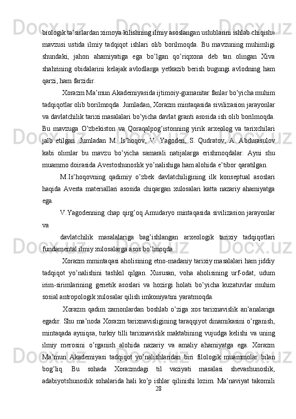 biologik ta’sirlardan ximoya kilishning ilmiy asoslangan uslublarini ishlab chiqish»
mavzusi   ustida   ilmiy   tadqiqot   ishlari   olib   borilmoqda.   Bu   mavzuning   muhimligi
shundaki,   jahon   ahamiyatiga   ega   bo’lgan   qo’riqxona   deb   tan   olingan   Xiva
shahrining   obidalarini   kelajak   avlodlarga   yetkazib   berish   bugungi   avlodning   ham
qarzi, ham farzidir. 
 Xorazm Ma’mun Akademiyasida ijtimoiy-gumanitar fanlar bo’yicha muhim
tadqiqotlar olib borilmoqda. Jumladan, Xorazm mintaqasida sivilizasion jarayonlar
va davlatchilik tarixi masalalari bo’yicha davlat granti asosida ish olib borilmoqda.
Bu   mavzuga   O’zbekiston   va   Qoraqalpog’istonning   yirik   arxeolog   va   tarixchilari
jalb   etilgan.   Jumladan   M.   Is’hoqov,   V.   Yagoden,   S.   Qudratov,   A.   Abdurasulov
kabi   olimlar   bu   mavzu   bo’yicha   samarali   natijalarga   erishmoqdalar.   Ayni   shu
muammo doirasida Avestoshunoslik yo’nalishiga ham alohida e’tibor qaratilgan. 
M.Is’hoqovning   qadimiy   o’zbek   davlatchiligining   ilk   konseptual   asoslari
haqida   Avesta   materiallari   asosida   chiqargan   xulosalari   katta   nazariy   ahamiyatga
ega. 
V.Yagodenning chap qirg’oq Amudaryo mintaqasida sivilizasion jarayonlar
va 
davlatchilik   masalalariga   bag’ishlangan   arxeologik   tarixiy   tadqiqotlari
fundamental ilmiy xulosalarga asos bo’lmoqda. 
 Xorazm mmintaqasi aholisining etno-madaniy tarixiy masalalari ham jiddiy
tadqiqot   yo’nalishini   tashkil   qilgan.   Xususan,   voha   aholisining   urf-odat,   udum
irim-sirimlarining   genetik   asoslari   va   hozirgi   holati   bo’yicha   kuzatuvlar   muhim
sosial antropologik xulosalar qilish imkoniyatini yaratmoqda. 
  Xorazm   qadim   zamonlardan   boshlab   o’ziga   xos   tarixnavislik   an’analariga
egadir. Shu ma’noda Xorazm tarixnavisligining taraqqiyot dinamikasini o’rganish,
mintaqada ayniqsa, turkiy tilli tarixnavislik maktabining vujudga kelishi  va uning
ilmiy   merosini   o’rganish   alohida   nazariy   va   amaliy   ahamiyatga   ega.   Xorazm
Ma’mun   Akademiyasi   tadqiqot   yo’nalishlaridan   biri   filologik   muammolar   bilan
bog’liq.   Bu   sohada   Xorazmdagi   til   vaziyati   masalasi   shevashunoslik,
adabiyotshunoslik sohalarida hali  ko’p ishlar qilinishi lozim. Ma’naviyat  takomili
28  
  