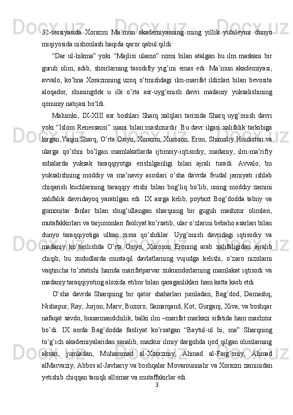 32-sessiyasida   Xorazm   Ma’mun   akademiyasning   ming   yillik   yubileyini   dunyo
miqiyosida nishonlash haqida qaror qabul qildi.  
“Dar   ul-hikma”   yoki   “Majlisi   ulamo”   nomi   bilan   atalgan   bu   ilm   maskani   bir
guruh   olim,   adib,   shoirlarning   tasodifiy   yig’ini   emas   edi.   Ma’mun   akademiyasi,
avvalo,   ko’hna   Xorazmning   uzoq   o’tmishdagi   ilm-marifat   ildizlari   bilan   bevosita
aloqador,   shuningdek   u   ilk   o’rta   asr-uyg’onish   davri   madaniy   yuksalishining
qonuniy natijasi bo’ldi. 
Malumki,   IX-XIII   asr   boshlari   Sharq   xalqlari   tarixida   Sharq   uyg’onish   davri
yoki “Islom Renessansi” nomi bilan mashxurdir. Bu davr ilgari xalifalik tarkibiga
kirgan Yaqin Sharq, O’rta Osiyo, Xorazm, Xuroson, Eron, Shimoliy Hindiston va
ularga   qo’shni   bo’lgan   mamlakatlarda   ijtimoiy-iqtisodiy,   madaniy,   ilm-ma’rifiy
sohalarda   yuksak   taraqqiyotga   erishilganligi   bilan   ajrali   turadi.   Avvalo,   bu
yuksalishning   moddiy   va   ma’naviy   asoslari   o’sha   davrda   feudal   jamiyati   ishlab
chiqarish   kuchlarining   taraqqiy   etishi   bilan   bog’liq   bo’lib,   uning   moddiy   zamini
xalifalik   davridayoq   yaratilgan   edi.   IX   asrga   kelib,   poytaxt   Bog’dodda   tabiiy   va
gumonitar   fanlar   bilan   shug’ullangan   sharqning   bir   guguh   mashxur   olimlari,
mutafakkirlari va tarjimonlari faoliyat ko’rsatib, ular o’zlarini bebaho asarlari bilan
dunyo   taraqqiyotiga   ulkan   xissa   qo’shdilar.   Uyg’onish   davridagi   iqtisodiy   va
madaniy   ko’tarilishda   O’rta   Osiyo,   Xuroson   Eroning   arab   xalifaligidan   ajralib
chiqib,   bu   xududlarda   mustaqil   davlatlarning   vujudga   kelishi,   o’zaro   nizolarni
vaqtincha   to’xtatishi   hamda   marifatparvar   xukumdorlarning   mamlakat   iqtisodi   va
madaniy taraqqiyoting aloxida etibor bilan qaraganliklari ham katta kasb etdi 
O’sha   davrda   Sharqning   bir   qator   shaharlari   jumladan,   Bag’dod,   Damashq,
Nishapur, Ray, Jurjon, Marv, Buxoro, Samarqand, Kot, Gurganj, Xiva, va boshqar
nafaqat savdo, hunarmandchilik, balki ilm –marifat markazi sifatida ham mashxur
bo’di.   IX   asrda   Bag’dodda   faoliyat   ko’rsatgan   “Baytul-ul   hi;   ma”   Sharqning
to’g’ich akademiyalaridan sanalib, mazkur ilmiy dargohda ijod qilgan olimlarning
aksari,   jumladan,   Muhammad   al-Xorazmiy,   Ahmad   al-Farg’oniy,   Ahmad
alMarvaziy, Abbos al-Javhariy va boshqalar Movarounnahr va Xorazm zaminidan
yetishib chiqqan taniqli allomar va mutaffakirlar edi. 
3  
  