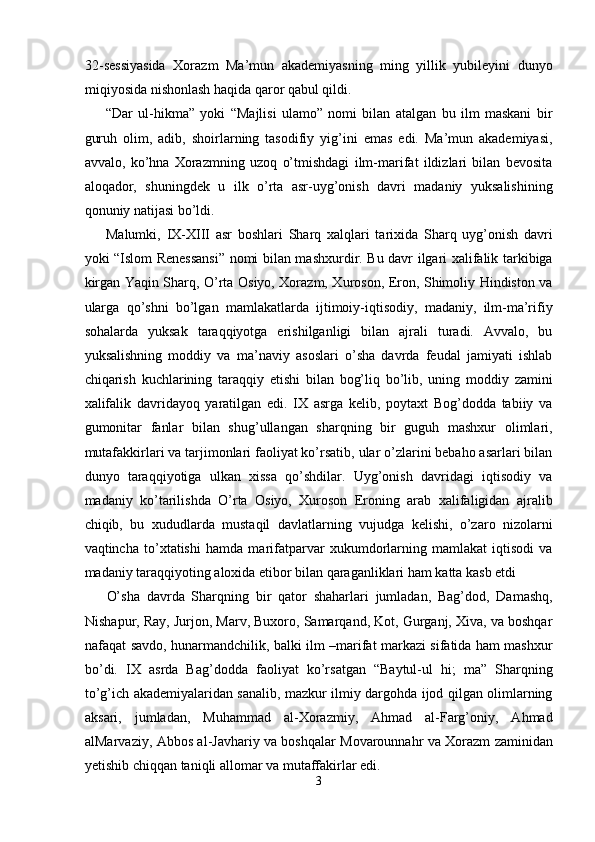 32-sessiyasida   Xorazm   Ma’mun   akademiyasning   ming   yillik   yubileyini   dunyo
miqiyosida nishonlash haqida qaror qabul qildi.  
“Dar   ul-hikma”   yoki   “Majlisi   ulamo”   nomi   bilan   atalgan   bu   ilm   maskani   bir
guruh   olim,   adib,   shoirlarning   tasodifiy   yig’ini   emas   edi.   Ma’mun   akademiyasi,
avvalo,   ko’hna   Xorazmning   uzoq   o’tmishdagi   ilm-marifat   ildizlari   bilan   bevosita
aloqador,   shuningdek   u   ilk   o’rta   asr-uyg’onish   davri   madaniy   yuksalishining
qonuniy natijasi bo’ldi. 
Malumki,   IX-XIII   asr   boshlari   Sharq   xalqlari   tarixida   Sharq   uyg’onish   davri
yoki “Islom Renessansi” nomi bilan mashxurdir. Bu davr ilgari xalifalik tarkibiga
kirgan Yaqin Sharq, O’rta Osiyo, Xorazm, Xuroson, Eron, Shimoliy Hindiston va
ularga   qo’shni   bo’lgan   mamlakatlarda   ijtimoiy-iqtisodiy,   madaniy,   ilm-ma’rifiy
sohalarda   yuksak   taraqqiyotga   erishilganligi   bilan   ajrali   turadi.   Avvalo,   bu
yuksalishning   moddiy   va   ma’naviy   asoslari   o’sha   davrda   feudal   jamiyati   ishlab
chiqarish   kuchlarining   taraqqiy   etishi   bilan   bog’liq   bo’lib,   uning   moddiy   zamini
xalifalik   davridayoq   yaratilgan   edi.   IX   asrga   kelib,   poytaxt   Bog’dodda   tabiiy   va
gumonitar   fanlar   bilan   shug’ullangan   sharqning   bir   guguh   mashxur   olimlari,
mutafakkirlari va tarjimonlari faoliyat ko’rsatib, ular o’zlarini bebaho asarlari bilan
dunyo   taraqqiyotiga   ulkan   xissa   qo’shdilar.   Uyg’onish   davridagi   iqtisodiy   va
madaniy   ko’tarilishda   O’rta   Osiyo,   Xuroson   Eroning   arab   xalifaligidan   ajralib
chiqib,   bu   xududlarda   mustaqil   davlatlarning   vujudga   kelishi,   o’zaro   nizolarni
vaqtincha   to’xtatishi   hamda   marifatparvar   xukumdorlarning   mamlakat   iqtisodi   va
madaniy taraqqiyoting aloxida etibor bilan qaraganliklari ham katta kasb etdi 
O’sha   davrda   Sharqning   bir   qator   shaharlari   jumladan,   Bag’dod,   Damashq,
Nishapur, Ray, Jurjon, Marv, Buxoro, Samarqand, Kot, Gurganj, Xiva, va boshqar
nafaqat savdo, hunarmandchilik, balki ilm –marifat markazi sifatida ham mashxur
bo’di.   IX   asrda   Bag’dodda   faoliyat   ko’rsatgan   “Baytul-ul   hi;   ma”   Sharqning
to’g’ich akademiyalaridan sanalib, mazkur ilmiy dargohda ijod qilgan olimlarning
aksari,   jumladan,   Muhammad   al-Xorazmiy,   Ahmad   al-Farg’oniy,   Ahmad
alMarvaziy, Abbos al-Javhariy va boshqalar Movarounnahr va Xorazm zaminidan
yetishib chiqqan taniqli allomar va mutaffakirlar edi. 
3