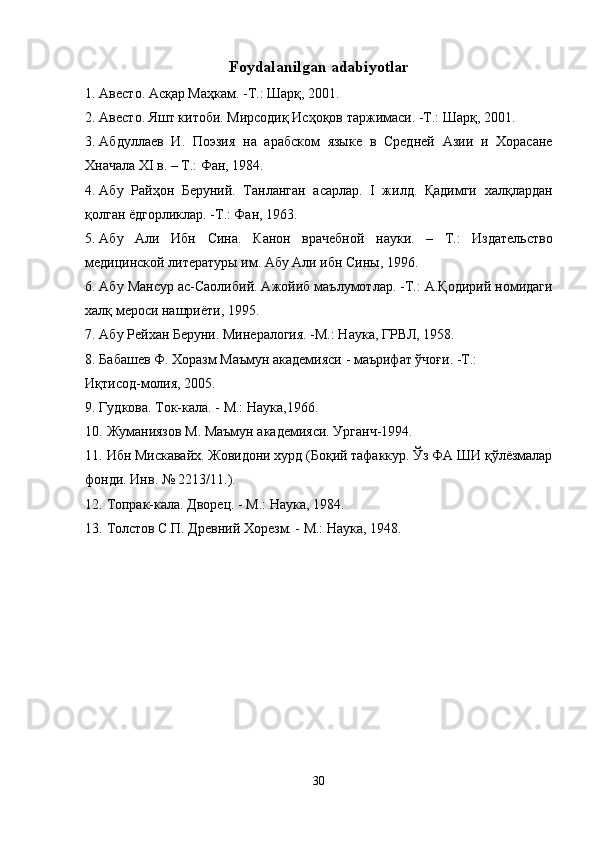 Foydalanilgan adabiyotlar
1. Авесто. Асқар Маҳкам. -Т.: Шарқ, 2001. 
2. Авесто. Яшт китоби. Мирсодиқ Исҳоқов таржимаси. -Т.: Шарқ, 2001. 
3. Абдуллаев   И.   Поэзия   на   арабском   языке   в   Средней   Азии   и   Хорасане
Xначала XI в. – Т.: Фан, 1984. 
4. Абу   Райҳон   Беруний.   Танланган   асарлар.   I   жилд.   Қадимги   халқлардан
қолган ёдгорликлар. -Т.: Фан, 1963. 
5. Абу   Али   Ибн   Сина.   Канон   врачебной   науки.   –   Т.:   Издательство
медицинской литературы им. Абу Али ибн Сины, 1996. 
6. Абу Мансур ас-Саолибий. Ажойиб маълумотлар. -Т.: А.Қодирий номидаги
халқ мероси нашриёти, 1995. 
7. Абу Рейхан Беруни. Минералогия. -М.: Наука, ГРВЛ, 1958. 
8. Бабашев Ф. Хоразм Маъмун академияси - маърифат ўчоғи. -Т.: 
Иқтисод-молия, 2005. 
9. Гудкова. Ток-кала. - М.: Наука,1966. 
10. Жуманиязов М. Маъмун академияси. Урганч-1994. 
11. Ибн Мискавайх. Жовидони хурд (Боқий тафаккур. Ўз ФА ШИ қўлёзмалар
фонди. Инв. № 2213/11.). 
12. Топрак-кала. Дворец. - М.: Наука, 1984. 
13. Толстов С.П. Древний Хорезм. - М.: Наука, 1948. 
30  
  