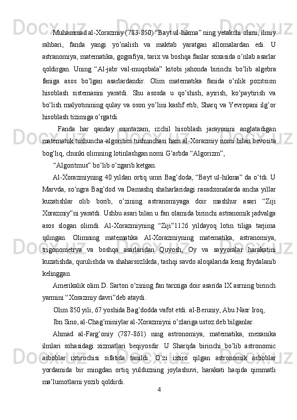 Muhammad al-Xorazmiy (783-850) “Bayt ul-hikma” ning yetakchi olimi, ilmiy
rahbari,   fanda   yangi   yo’nalish   va   maktab   yaratgan   allomalardan   edi.   U
astranomiya, matematika, gografiya, tarix va boshqa fanlar soxasida o’nlab asarlar
qoldirgan.   Uning   “Al-jabr   val-muqobala”   kitobi   jahonda   birinchi   bo’lib   algebra
faniga   asos   bo’lgan   asarlardandir.   Olim   matematika   fanida   o’nlik   pozitsion
hisoblash   sistemasini   yaratdi.   Shu   asosda   u   qo’shish,   ayirish,   ko’paytirish   va
bo’lish malyotinining qulay va oson yo’lini kashf  etib, Sharq va Yevropani ilg’or
hisoblash tizimiga o’rgatdi. 
  Fanda   har   qanday   muntazam,   izchil   hisoblash   jarayonini   anglatadigan
matematuk tushuncha-algoritim tushunchasi ham al-Xorazmiy nomi bilan bevosita
bog’liq, chunki olimning lotinlashgan nomi G’arbda “Algorizm”, 
“Algoritmus” bo’lib o’zgarib ketgan. 
Al-Xorazmiyning 40 yildan ortiq umri Bag’doda, “Bayt ul-hikma” da o’tdi. U
Marvda, so’ngra Bag’dod va Damashq  shaharlaridagi  rasadxonalarda  ancha yillar
kuzatishlar   olib   borib,   o’zining   astranomiyaga   doir   mashhur   asari   “Ziji
Xorazmiy”ni yaratdi. Ushbu asari bilan u fan olamida birinchi astranomik jadvalga
asos   slogan   olimdi.   Al-Xorazmiyning   “Ziji”1126   yildayoq   lotin   tiliga   tarjima
qilingan.   Olimning   matematika   Al-Xorazmiyning   matematika,   astranomiya,
trigonometrya   va   boshqa   asarlaridan   Quyosh,   Oy   va   sayyoralar   harakatini
kuzatishda, qurulishda va shaharsozlikda, tashqi savdo aloqalarida keng foydalanib
kelinggan. 
Amerikalik olim D. Sarton o’zining fan tarixiga doir asarida IX asrning birinch
yarmini “Xorazmiy davri”deb ataydi. 
Olim 850 yili, 67 yoshida Bag’dodda vafot etdi. al-Beruniy, Abu Nasr Iroq, 
Ibn Sino, al-Chag’miniylar al-Xorazmiyni o’zlariga ustoz deb bilganlar. 
Ahmad   al-Farg’oniy   (787-861)   ning   astronomiya,   matematika,   mexanika
ilmlari   sohasidagi   xizmatlari   beqiyosdir.   U   Sharqda   birinchi   bo’lib   astronomic
asboblar   ixtirochisi   sifatida   tanildi.   O’zi   ixtiro   qilgan   astronomik   asboblar
yordamida   bir   mingdan   ortiq   yulduzning   joylashuvi,   harakati   haqida   qimmatli
ma’lumotlarni yozib qoldirdi. 
4  
  