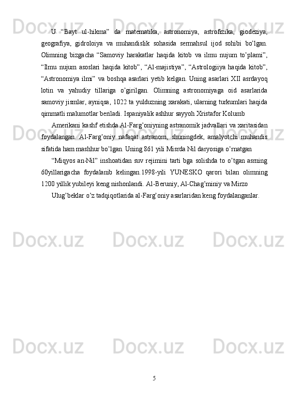 U   “Bayt   ul-hikma”   da   matematika,   astronomiya,   astrofizika,   giodeziya,
geografiya,   gidroloiya   va   muhandislik   sohasida   sermahsul   ijod   sohibi   bo’lgan.
Olimning   bizgacha   “Samoviy   harakatlar   haqida   kitob   va   ilmu   nujum   to’plami”,
“Ilmu   nujum   asoslari   haqida   kitob”,   “Al-majistiya”,   “Astrologiiya   haqida   kitob”,
“Astronomiya   ilmi”   va   boshqa   asarlari   yetib   kelgan.   Uning   asarlari   XII   asrdayoq
lotin   va   yahudiy   tillariga   o’girilgan.   Olimning   astronomiyaga   oid   asarlarida
samoviy jismlar, ayniqsa, 1022 ta yulduzning xarakati, ularning turkumlari haqida
qimmatli malumotlar beriladi. Ispaniyalik ashhur sayyoh Xristafor Kolumb 
Amerikani kashf etishda Al-Farg’oniyning astranomik jadvallari va xaritasidan
foydalangan.   Al-Farg’oniy   nafaqat   astranom,   shuningdek,   amalyotchi   muhandis
sifatida ham mashhur bo’lgan. Uning 861 yili Misrda Nil daryosiga o’rnatgan 
“Miqyos   an-Nil”   inshoatidan   suv   rejimini   tarti   bga  solishda   to  o’tgan  asrning
60yillarigacha   foydalanib   kelingan.1998-yili   YUNESKO   qarori   bilan   olimning
1200 yillik yubileyi keng nishonlandi. Al-Beruniy, Al-Chag’miniy va Mirzo 
Ulug’beklar o’z tadqiqotlarida al-Farg’oniy asarlaridan keng foydalanganlar. 
5  
  