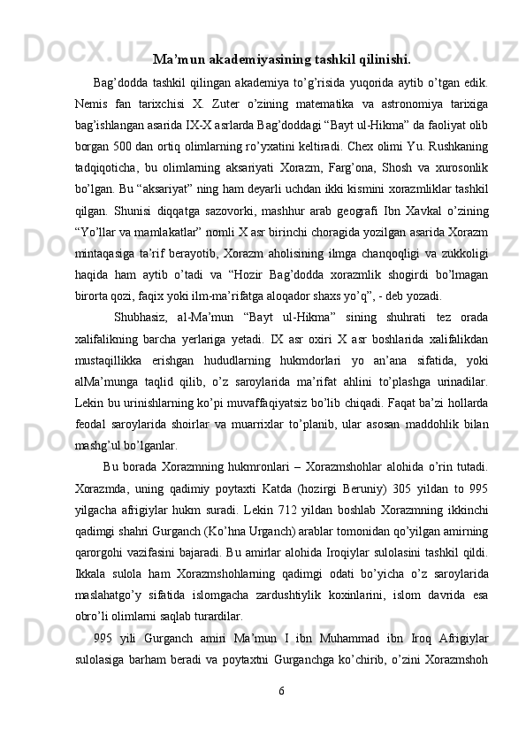 Ma’mun akademiyasining tashkil qilinishi.
Bag’dodda   tashkil   qilingan   akademiya   to’g’risida   yuqorida   aytib   o’tgan   edik.
Nemis   fan   tarixchisi   X.   Zuter   o’zining   matematika   va   astronomiya   tarixiga
bag’ishlangan asarida IX-X asrlarda Bag’doddagi “Bayt ul-Hikma” da faoliyat olib
borgan 500 dan ortiq olimlarning ro’yxatini keltiradi. Chex olimi Yu. Rushkaning
tadqiqoticha,   bu   olimlarning   aksariyati   Xorazm,   Farg’ona,   Shosh   va   xurosonlik
bo’lgan. Bu “aksariyat” ning ham deyarli uchdan ikki kismini xorazmliklar tashkil
qilgan.   Shunisi   diqqatga   sazovorki,   mashhur   arab   geografi   Ibn   Xavkal   o’zining
“Yo’llar va mamlakatlar” nomli X asr birinchi choragida yozilgan asarida Xorazm
mintaqasiga   ta’rif   berayotib,   Xorazm   aholisining   ilmga   chanqoqligi   va   zukkoligi
haqida   ham   aytib   o’tadi   va   “Hozir   Bag’dodda   xorazmlik   shogirdi   bo’lmagan
birorta qozi, faqix yoki ilm-ma’rifatga aloqador shaxs yo’q”, - deb yozadi. 
    Shubhasiz,   al-Ma’mun   “Bayt   ul-Hikma”   sining   shuhrati   tez   orada
xalifalikning   barcha   yerlariga   yetadi.   IX   asr   oxiri   X   asr   boshlarida   xalifalikdan
mustaqillikka   erishgan   hududlarning   hukmdorlari   yo   an’ana   sifatida,   yoki
alMa’munga   taqlid   qilib,   o’z   saroylarida   ma’rifat   ahlini   to’plashga   urinadilar.
Lekin bu urinishlarning ko’pi muvaffaqiyatsiz bo’lib chiqadi. Faqat ba’zi hollarda
feodal   saroylarida   shoirlar   va   muarrixlar   to’planib,   ular   asosan   maddohlik   bilan
mashg’ul bo’lganlar. 
    Bu   borada   Xorazmning   hukmronlari   –   Xorazmshohlar   alohida   o’rin   tutadi.
Xorazmda,   uning   qadimiy   poytaxti   Katda   (hozirgi   Beruniy)   305   yildan   to   995
yilgacha   afrigiylar   hukm   suradi.   Lekin   712   yildan   boshlab   Xorazmning   ikkinchi
qadimgi shahri Gurganch (Ko’hna Urganch) arablar tomonidan qo’yilgan amirning
qarorgohi  vazifasini  bajaradi. Bu  amirlar  alohida Iroqiylar  sulolasini  tashkil  qildi.
Ikkala   sulola   ham   Xorazmshohlarning   qadimgi   odati   bo’yicha   o’z   saroylarida
maslahatgo’y   sifatida   islomgacha   zardushtiylik   koxinlarini,   islom   davrida   esa
obro’li olimlarni saqlab turardilar. 
995   yili   Gurganch   amiri   Ma’mun   I   ibn   Muhammad   ibn   Iroq   Afrigiylar
sulolasiga   barham   beradi   va   poytaxtni   Gurganchga   ko’chirib,   o’zini   Xorazmshoh
6  
  