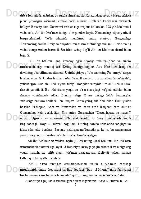 deb e’lon qiladi. Aftidan, bu sulola almashinishi Xorazmdagi siyosiy barqarorlikka
putur   yetkazgan   ko’rinadi,   chunki   ba’zi   olimlar,   jumladan   Iroqiylarga   xayrixoh
bo’lgan Beruniy ham Xorazmni tark etishga majbur bo’ladilar. 998 yili Ma’mun I
vafot   etib,   Ali   ibn   Ma’mun   taxtga   o’tirganidan   keyin   Xorazmdagi   siyosiy   ahvol
barqarorlashadi.   To’la   ishonish   mumkinki,   uning   otasiyoq   Gurganchga
Xorazmning   barcha   ilmiy  salohiyatini   mujassamlashtirishga  uringan.  Lekin  uning
vafoti   bunga   imkon   bermadi.   Bu   ishni   uning   o’g’li   Ali   ibn   Ma’mun   sharaf   bilan
bajardi. 
    Ali   ibn   Ma’mun   ana   shunday   og’ir   siyosiy   muhitda   dono   va   zukko
maslahatchilarga   muxtoj   edi.   Uning   baxtiga   tog’asi   Abu   Nasr   ibn   Iroq   o’z
davrining o’ta bilimdon olim edi. U tirikligidayoq “o’z davrining Ptolemeyi” degan
laqabni   olgandi.   Undan   tashqari   Abu   Nasr,   Beruniyni   o’z   xonadonida   tarbiyalab,
yetishtirgan.   Ana   shu   ikki   siymo   tufayli   Iroqiylar   saroyida   ilm   ahli   uchun   ideal
sharoit   yaratiladi.   Bu   ikki   shaxs   yaqin   va   o’rta   sharqdagi   ko’plab   olimlar   bilan
shaxsiy   yozishmada   edilar.   Buning   ustiga   X   asr   oxiriga   kelib   Somoniylar
sulolasiga   barham   beriladi.   Ibn   Iroq   va   Beruniyning   takliflari   bilan   1004   yildan
boshlab   Nishopur,   Balx   va   Buxorodan   va   hatto   arab   Iroqidan   ham   olimlar
Gurganchga   kela   boshladilar.   Shu   tariqa   Gurganchda   “Dorul   hikma   va   maorif”
nomini   olgan   ilmiy   muassasa   to’la   shakllanadi.   Bu   ilmiy   muassasada   xuddi
Bag’doddagi   “Bayt   ul-Hikma”   dagi   kabi   ilmning   barcha   sohalarida   tadqiqot   va
izlanishlar   olib   boriladi.   Beruniy   keltirgan   ma’lumotlarga   ko’ra,   bu   muassasada
suryon va yunon tillaridan ba’zi tarjimalar ham bajarilgan. 
    Ali   ibn   Ma’mun   vafotidan   keyin   (1009)   uning   ukasi   Ma’mun   ibn   Ma’mun
xorazmshohlar taxtini egallaydi. U Beruniyni saroyga yaqinlashtiradi va o’ziga eng
yaqin   maslahatchi   qilib   oladi.   Ma’mun   akademiyasi   faoliyati   uchun   yanada
kattaroq imkoniyatlar ochiladi. 
  XVIII   asrda   frantsuz   entsiklopedistlari   xalifa   al-Ma’mun   haqidagi
maqolalarida   uning   faoliyatini   va   Bag’doddagi   “Bayt   ul-Hikma”   ning   faoliyatini
har tomonlama sinchkovlik bilan tahlil qilib, uning faoliyatini Afinadagi Platon 
Akademiyasiga juda o’xshashligini e’tirof etganlar va “Bayt ul-Hikma”ni “Al-
7  
  