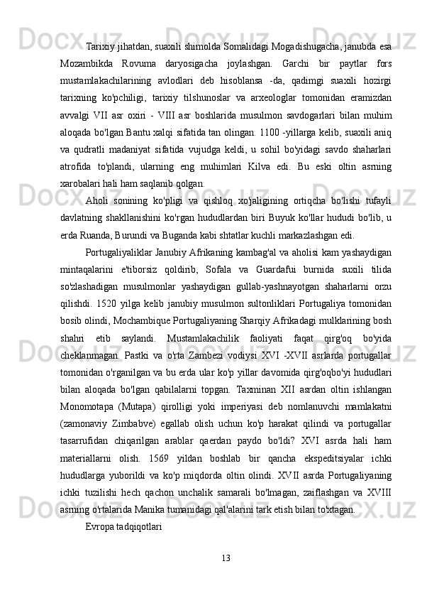 Tarixiy jihatdan, suaxili shimolda Somalidagi Mogadishugacha, janubda esa
Mozambikda   Rovuma   daryosigacha   joylashgan.   Garchi   bir   paytlar   fors
mustamlakachilarining   avlodlari   deb   hisoblansa   -da,   qadimgi   suaxili   hozirgi
tarixning   ko'pchiligi,   tarixiy   tilshunoslar   va   arxeologlar   tomonidan   eramizdan
avvalgi   VII   asr   oxiri   -   VIII   asr   boshlarida   musulmon   savdogarlari   bilan   muhim
aloqada bo'lgan Bantu xalqi sifatida tan olingan. 1100 -yillarga kelib, suaxili aniq
va   qudratli   madaniyat   sifatida   vujudga   keldi,   u   sohil   bo'yidagi   savdo   shaharlari
atrofida   to'plandi,   ularning   eng   muhimlari   Kilva   edi.   Bu   eski   oltin   asrning
xarobalari hali ham saqlanib qolgan.
Aholi   sonining   ko'pligi   va   qishloq   xo'jaligining   ortiqcha   bo'lishi   tufayli
davlatning   shakllanishini   ko'rgan   hududlardan   biri   Buyuk   ko'llar   hududi   bo'lib,   u
erda Ruanda, Burundi va Buganda kabi shtatlar kuchli markazlashgan edi.
Portugaliyaliklar Janubiy Afrikaning kambag'al va aholisi kam yashaydigan
mintaqalarini   e'tiborsiz   qoldirib,   Sofala   va   Guardafui   burnida   suxili   tilida
so'zlashadigan   musulmonlar   yashaydigan   gullab-yashnayotgan   shaharlarni   orzu
qilishdi.   1520   yilga   kelib   janubiy   musulmon   sultonliklari   Portugaliya   tomonidan
bosib olindi, Mochambique Portugaliyaning Sharqiy Afrikadagi mulklarining bosh
shahri   etib   saylandi.   Mustamlakachilik   faoliyati   faqat   qirg'oq   bo'yida
cheklanmagan.   Pastki   va   o'rta   Zambezi   vodiysi   XVI   -XVII   asrlarda   portugallar
tomonidan o'rganilgan va bu erda ular ko'p yillar davomida qirg'oqbo'yi hududlari
bilan   aloqada   bo'lgan   qabilalarni   topgan.   Taxminan   XII   asrdan   oltin   ishlangan
Monomotapa   (Mutapa)   qirolligi   yoki   imperiyasi   deb   nomlanuvchi   mamlakatni
(zamonaviy   Zimbabve)   egallab   olish   uchun   ko'p   harakat   qilindi   va   portugallar
tasarrufidan   chiqarilgan   arablar   qaerdan   paydo   bo'ldi?   XVI   asrda   hali   ham
materiallarni   olish.   1569   yildan   boshlab   bir   qancha   ekspeditsiyalar   ichki
hududlarga   yuborildi   va   ko'p   miqdorda   oltin   olindi.   XVII   asrda   Portugaliyaning
ichki   tuzilishi   hech   qachon   unchalik   samarali   bo'lmagan,   zaiflashgan   va   XVIII
asrning o'rtalarida Manika tumanidagi qal'alarini tark etish bilan to'xtagan.
Evropa tadqiqotlari
13 