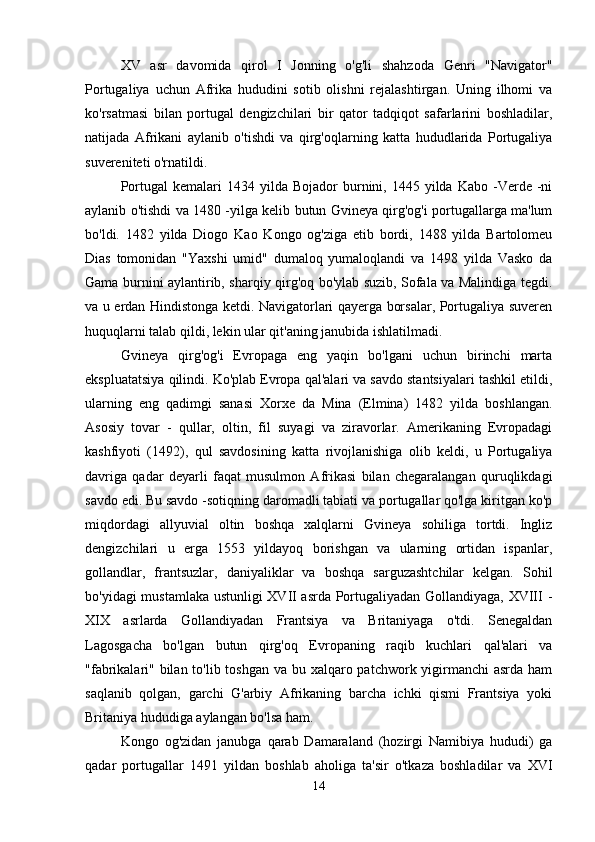 XV   asr   davomida   qirol   I   Jonning   o'g'li   shahzoda   Genri   "Navigator"
Portugaliya   uchun   Afrika   hududini   sotib   olishni   rejalashtirgan.   Uning   ilhomi   va
ko'rsatmasi   bilan   portugal   dengizchilari   bir   qator   tadqiqot   safarlarini   boshladilar,
natijada   Afrikani   aylanib   o'tishdi   va   qirg'oqlarning   katta   hududlarida   Portugaliya
suvereniteti o'rnatildi.
Portugal  kemalari  1434  yilda  Bojador  burnini,  1445  yilda   Kabo  -Verde  -ni
aylanib o'tishdi va 1480 -yilga kelib butun Gvineya qirg'og'i portugallarga ma'lum
bo'ldi.   1482   yilda   Diogo   Kao   Kongo   og'ziga   etib   bordi,   1488   yilda   Bartolomeu
Dias   tomonidan   "Yaxshi   umid"   dumaloq   yumaloqlandi   va   1498   yilda   Vasko   da
Gama burnini aylantirib, sharqiy qirg'oq bo'ylab suzib, Sofala va Malindiga tegdi.
va u erdan Hindistonga ketdi. Navigatorlari qayerga borsalar, Portugaliya suveren
huquqlarni talab qildi, lekin ular qit'aning janubida ishlatilmadi.
Gvineya   qirg'og'i   Evropaga   eng   yaqin   bo'lgani   uchun   birinchi   marta
ekspluatatsiya qilindi. Ko'plab Evropa qal'alari va savdo stantsiyalari tashkil etildi,
ularning   eng   qadimgi   sanasi   Xorxe   da   Mina   (Elmina)   1482   yilda   boshlangan.
Asosiy   tovar   -   qullar,   oltin,   fil   suyagi   va   ziravorlar.   Amerikaning   Evropadagi
kashfiyoti   (1492),   qul   savdosining   katta   rivojlanishiga   olib   keldi,   u   Portugaliya
davriga   qadar   deyarli   faqat   musulmon   Afrikasi   bilan   chegaralangan   quruqlikdagi
savdo edi. Bu savdo -sotiqning daromadli tabiati va portugallar qo'lga kiritgan ko'p
miqdordagi   allyuvial   oltin   boshqa   xalqlarni   Gvineya   sohiliga   tortdi.   Ingliz
dengizchilari   u   erga   1553   yildayoq   borishgan   va   ularning   ortidan   ispanlar,
gollandlar,   frantsuzlar,   daniyaliklar   va   boshqa   sarguzashtchilar   kelgan.   Sohil
bo'yidagi mustamlaka ustunligi XVII asrda Portugaliyadan Gollandiyaga, XVIII -
XIX   asrlarda   Gollandiyadan   Frantsiya   va   Britaniyaga   o'tdi.   Senegaldan
Lagosgacha   bo'lgan   butun   qirg'oq   Evropaning   raqib   kuchlari   qal'alari   va
"fabrikalari" bilan to'lib toshgan va bu xalqaro patchwork yigirmanchi  asrda ham
saqlanib   qolgan,   garchi   G'arbiy   Afrikaning   barcha   ichki   qismi   Frantsiya   yoki
Britaniya hududiga aylangan bo'lsa ham.
Kongo   og'zidan   janubga   qarab   Damaraland   (hozirgi   Namibiya   hududi)   ga
qadar   portugallar   1491   yildan   boshlab   aholiga   ta'sir   o'tkaza   boshladilar   va   XVI
14 
