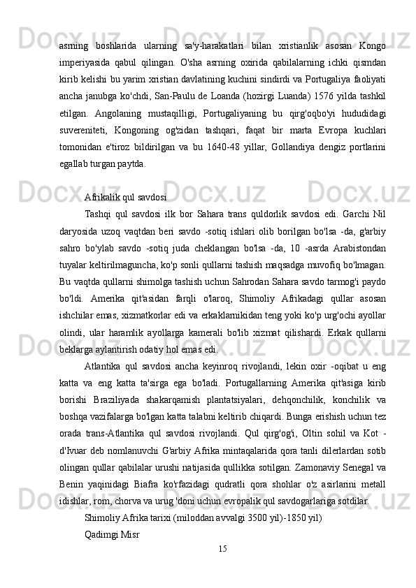 asrning   boshlarida   ularning   sa'y-harakatlari   bilan   xristianlik   asosan   Kongo
imperiyasida   qabul   qilingan.   O'sha   asrning   oxirida   qabilalarning   ichki   qismdan
kirib kelishi bu yarim xristian davlatining kuchini sindirdi va Portugaliya faoliyati
ancha  janubga  ko'chdi, San-Paulu de  Loanda (hozirgi  Luanda)   1576 yilda  tashkil
etilgan.   Angolaning   mustaqilligi,   Portugaliyaning   bu   qirg'oqbo'yi   hududidagi
suvereniteti,   Kongoning   og'zidan   tashqari,   faqat   bir   marta   Evropa   kuchlari
tomonidan   e'tiroz   bildirilgan   va   bu   1640-48   yillar,   Gollandiya   dengiz   portlarini
egallab turgan paytda.
Afrikalik qul savdosi
Tashqi   qul   savdosi   ilk   bor   Sahara   trans   quldorlik   savdosi   edi.   Garchi   Nil
daryosida   uzoq   vaqtdan   beri   savdo   -sotiq   ishlari   olib   borilgan   bo'lsa   -da,   g'arbiy
sahro   bo'ylab   savdo   -sotiq   juda   cheklangan   bo'lsa   -da,   10   -asrda   Arabistondan
tuyalar keltirilmaguncha, ko'p sonli qullarni tashish maqsadga muvofiq bo'lmagan.
Bu vaqtda qullarni shimolga tashish uchun Sahrodan Sahara savdo tarmog'i paydo
bo'ldi.   Amerika   qit'asidan   farqli   o'laroq,   Shimoliy   Afrikadagi   qullar   asosan
ishchilar emas, xizmatkorlar edi va erkaklarnikidan teng yoki ko'p urg'ochi ayollar
olindi,   ular   haramlik   ayollarga   kamerali   bo'lib   xizmat   qilishardi.   Erkak   qullarni
beklarga aylantirish odatiy hol emas edi.
Atlantika   qul   savdosi   ancha   keyinroq   rivojlandi,   lekin   oxir   -oqibat   u   eng
katta   va   eng   katta   ta'sirga   ega   bo'ladi.   Portugallarning   Amerika   qit'asiga   kirib
borishi   Braziliyada   shakarqamish   plantatsiyalari,   dehqonchilik,   konchilik   va
boshqa vazifalarga bo'lgan katta talabni keltirib chiqardi. Bunga erishish uchun tez
orada   trans-Atlantika   qul   savdosi   rivojlandi.   Qul   qirg'og'i,   Oltin   sohil   va   Kot   -
d'Ivuar deb nomlanuvchi  G'arbiy Afrika mintaqalarida qora tanli dilerlardan sotib
olingan qullar qabilalar urushi natijasida qullikka sotilgan. Zamonaviy Senegal va
Benin   yaqinidagi   Biafra   ko'rfazidagi   qudratli   qora   shohlar   o'z   asirlarini   metall
idishlar, rom, chorva va urug 'doni uchun evropalik qul savdogarlariga sotdilar.
Shimoliy Afrika tarixi (miloddan avvalgi 3500 yil)-1850 yil)
Qadimgi Misr
15 