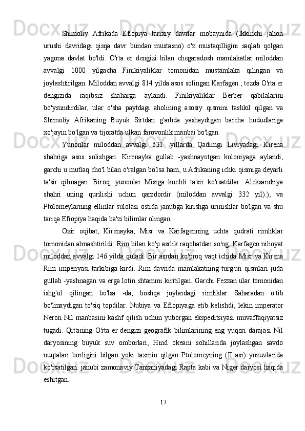 Shimoliy   Afrikada   Efiopiya   tarixiy   davrlar   mobaynida   (Ikkinchi   jahon
urushi   davridagi   qisqa   davr   bundan   mustasno)   o'z   mustaqilligini   saqlab   qolgan
yagona   davlat   bo'ldi.   O'rta   er   dengizi   bilan   chegaradosh   mamlakatlar   miloddan
avvalgi   1000   yilgacha   Finikiyaliklar   tomonidan   mustamlaka   qilingan   va
joylashtirilgan. Miloddan avvalgi 814 yilda asos solingan Karfagen., tezda O'rta er
dengizida   raqibsiz   shaharga   aylandi.   Finikiyaliklar   Berber   qabilalarini
bo'ysundirdilar,   ular   o'sha   paytdagi   aholining   asosiy   qismini   tashkil   qilgan   va
Shimoliy   Afrikaning   Buyuk   Sirtdan   g'arbda   yashaydigan   barcha   hududlariga
xo'jayin bo'lgan va tijoratda ulkan farovonlik manbai bo'lgan.
Yunonlar   miloddan   avvalgi   631   -yillarda   Qadimgi   Liviyadagi   Kirena
shahriga   asos   solishgan.   Kirenayka   gullab   -yashnayotgan   koloniyaga   aylandi,
garchi u mutlaq cho'l bilan o'ralgan bo'lsa ham, u Afrikaning ichki qismiga deyarli
ta'sir   qilmagan.   Biroq,   yunonlar   Misrga   kuchli   ta'sir   ko'rsatdilar.   Aleksandriya
shahri   uning   qurilishi   uchun   qarzdordir   (miloddan   avvalgi   332   yil).),   va
Ptolomeylarning ellinlar sulolasi ostida janubga kirishga urinishlar bo'lgan va shu
tariqa Efiopiya haqida ba'zi bilimlar olingan.
Oxir   oqibat,   Kirenayka,   Misr   va   Karfagenning   uchta   qudrati   rimliklar
tomonidan almashtirildi. Rim bilan ko'p asrlik raqobatdan so'ng, Karfagen nihoyat
miloddan avvalgi 146 yilda quladi. Bir asrdan ko'proq vaqt ichida Misr va Kirena
Rim   imperiyasi   tarkibiga   kirdi.   Rim   davrida   mamlakatning   turg'un   qismlari   juda
gullab -yashnagan va erga lotin shtammi kiritilgan. Garchi Fezzan ular tomonidan
ishg'ol   qilingan   bo'lsa   -da,   boshqa   joylardagi   rimliklar   Saharadan   o'tib
bo'lmaydigan   to'siq   topdilar.   Nubiya   va   Efiopiyaga   etib   kelishdi,   lekin   imperator
Neron  Nil   manbasini  kashf  qilish   uchun  yuborgan   ekspeditsiyasi  muvaffaqiyatsiz
tugadi.   Qit'aning   O'rta   er   dengizi   geografik   bilimlarining   eng   yuqori   darajasi   Nil
daryosining   buyuk   suv   omborlari,   Hind   okeani   sohillarida   joylashgan   savdo
nuqtalari   borligini   bilgan   yoki   taxmin   qilgan   Ptolomeyning   (II   asr)   yozuvlarida
ko'rsatilgan. janubi zamonaviy Tanzaniyadagi Rapta kabi va Niger daryosi haqida
eshitgan.
17 
