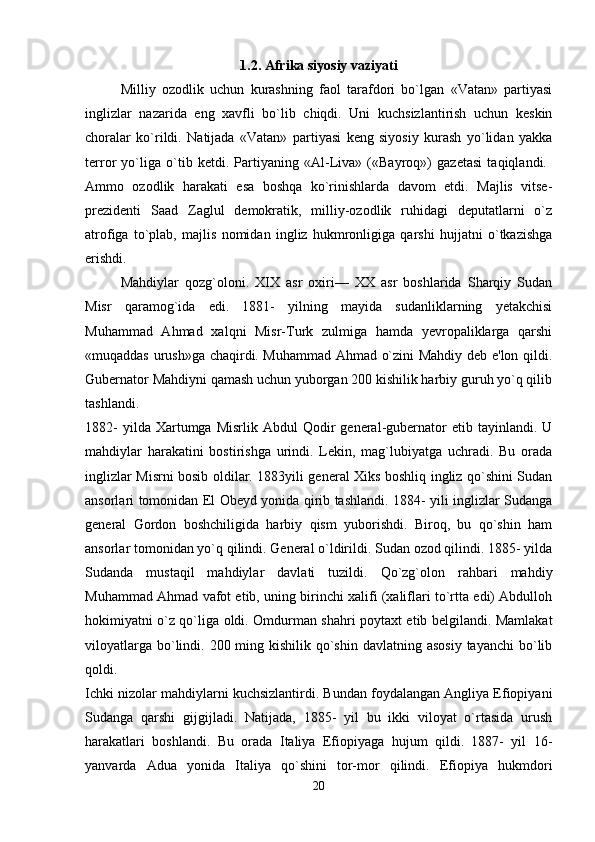 1.2. Afrika siyosiy vaziyati
Milliy   ozodlik   uchun   kurashning   faol   tarafdori   bo`lgan   «Vatan»   partiyasi
inglizlar   nazarida   eng   xavfli   bo`lib   chiqdi.   Uni   kuchsizlantirish   uchun   keskin
choralar   ko`rildi.   Natijada   «Vatan»   partiyasi   keng   siyosiy   kurash   yo`lidan   yakka
terror   yo`liga   o`tib   ketdi.   Partiyaning   «Al-Liva»   («Bayroq»)   gazetasi   taqiqlandi.  
Ammo   ozodlik   harakati   esa   boshqa   ko`rinishlarda   davom   etdi.   Majlis   vitse-
prezidenti   Saad   Zaglul   demokratik,   milliy-ozodlik   ruhidagi   deputatlarni   o`z
atrofiga   to`plab,   majlis   nomidan   ingliz   hukmronligiga   qarshi   hujjatni   o`tkazishga
erishdi. 
Mahdiylar   qozg`oloni.   XIX   asr   oxiri—   XX   asr   boshlarida   Sharqiy   Sudan
Misr   qaramog`ida   edi.   1881-   yilning   mayida   sudanliklarning   yetakchisi
Muhammad   Ahmad   xalqni   Misr-Turk   zulmiga   hamda   yevropaliklarga   qarshi
«muqaddas urush»ga chaqirdi. Muhammad Ahmad o`zini Mahdiy deb e'lon qildi.
Gubernator Mahdiyni qamash uchun yuborgan 200 kishilik harbiy guruh yo`q qilib
tashlandi.  
1882-  yilda  Xartumga  Misrlik   Abdul   Qodir  general-gubernator  etib  tayinlandi.  U
mahdiylar   harakatini   bostirishga   urindi.   Lekin,   mag`lubiyatga   uchradi.   Bu   orada
inglizlar Misrni bosib oldilar. 1883yili general Xiks boshliq ingliz qo`shini Sudan
ansorlari tomonidan El Obeyd yonida qirib tashlandi. 1884- yili inglizlar Sudanga
general   Gordon   boshchiligida   harbiy   qism   yuborishdi.   Biroq,   bu   qo`shin   ham
ansorlar tomonidan yo`q qilindi. General o`ldirildi. Sudan ozod qilindi. 1885- yilda
Sudanda   mustaqil   mahdiylar   davlati   tuzildi.   Qo`zg`olon   rahbari   mahdiy
Muhammad Ahmad vafot etib, uning birinchi xalifi (xaliflari to`rtta edi) Abdulloh
hokimiyatni o`z qo`liga oldi. Omdurman shahri poytaxt etib belgilandi. Mamlakat
viloyatlarga  bo`lindi. 200 ming kishilik qo`shin  davlatning asosiy  tayanchi  bo`lib
qoldi.  
Ichki nizolar mahdiylarni kuchsizlantirdi. Bundan foydalangan Angliya Efiopiyani
Sudanga   qarshi   gijgijladi.   Natijada,   1885-   yil   bu   ikki   viloyat   o`rtasida   urush
harakatlari   boshlandi.   Bu   orada   Italiya   Efiopiyaga   hujum   qildi.   1887-   yil   16-
yanvarda   Adua   yonida   Italiya   qo`shini   tor-mor   qilindi.   Efiopiya   hukmdori
20 