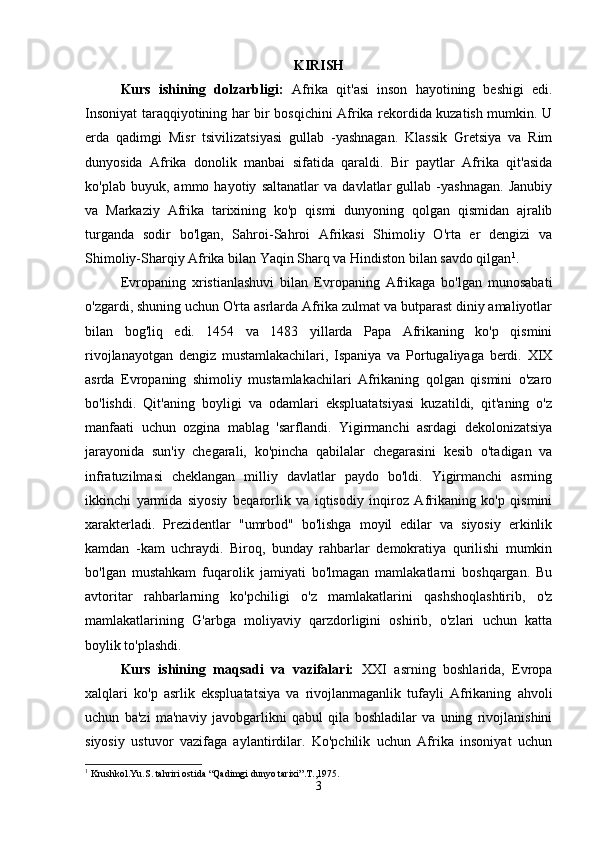 KIRISH
Kurs   ishining   dolzarbligi:   Afrika   qit'asi   inson   hayotining   beshigi   edi.
Insoniyat taraqqiyotining har bir bosqichini Afrika rekordida kuzatish mumkin. U
erda   qadimgi   Misr   tsivilizatsiyasi   gullab   -yashnagan.   Klassik   Gretsiya   va   Rim
dunyosida   Afrika   donolik   manbai   sifatida   qaraldi.   Bir   paytlar   Afrika   qit'asida
ko'plab   buyuk,   ammo   hayotiy   saltanatlar   va   davlatlar   gullab   -yashnagan.   Janubiy
va   Markaziy   Afrika   tarixining   ko'p   qismi   dunyoning   qolgan   qismidan   ajralib
turganda   sodir   bo'lgan,   Sahroi-Sahroi   Afrikasi   Shimoliy   O'rta   er   dengizi   va
Shimoliy-Sharqiy Afrika bilan Yaqin Sharq va Hindiston bilan savdo qilgan 1
.
Evropaning   xristianlashuvi   bilan   Evropaning   Afrikaga   bo'lgan   munosabati
o'zgardi, shuning uchun O'rta asrlarda Afrika zulmat va butparast diniy amaliyotlar
bilan   bog'liq   edi.   1454   va   1483   yillarda   Papa   Afrikaning   ko'p   qismini
rivojlanayotgan   dengiz   mustamlakachilari,   Ispaniya   va   Portugaliyaga   berdi.   XIX
asrda   Evropaning   shimoliy   mustamlakachilari   Afrikaning   qolgan   qismini   o'zaro
bo'lishdi.   Qit'aning   boyligi   va   odamlari   ekspluatatsiyasi   kuzatildi,   qit'aning   o'z
manfaati   uchun   ozgina   mablag   'sarflandi.   Yigirmanchi   asrdagi   dekolonizatsiya
jarayonida   sun'iy   chegarali,   ko'pincha   qabilalar   chegarasini   kesib   o'tadigan   va
infratuzilmasi   cheklangan   milliy   davlatlar   paydo   bo'ldi.   Yigirmanchi   asrning
ikkinchi   yarmida   siyosiy   beqarorlik   va   iqtisodiy   inqiroz   Afrikaning   ko'p   qismini
xarakterladi.   Prezidentlar   "umrbod"   bo'lishga   moyil   edilar   va   siyosiy   erkinlik
kamdan   -kam   uchraydi.   Biroq,   bunday   rahbarlar   demokratiya   qurilishi   mumkin
bo'lgan   mustahkam   fuqarolik   jamiyati   bo'lmagan   mamlakatlarni   boshqargan.   Bu
avtoritar   rahbarlarning   ko'pchiligi   o'z   mamlakatlarini   qashshoqlashtirib,   o'z
mamlakatlarining   G'arbga   moliyaviy   qarzdorligini   oshirib,   o'zlari   uchun   katta
boylik to'plashdi.
Kurs   ishining   maqsadi   va   vazifalari:   XXI   asrning   boshlarida,   Evropa
xalqlari   ko'p   asrlik   ekspluatatsiya   va   rivojlanmaganlik   tufayli   Afrikaning   ahvoli
uchun   ba'zi   ma'naviy   javobgarlikni   qabul   qila   boshladilar   va   uning   rivojlanishini
siyosiy   ustuvor   vazifaga   aylantirdilar.   Ko'pchilik   uchun   Afrika   insoniyat   uchun
1
 Krushkol.Yu.S. tahriri ostida “Qadimgi dunyo tarixi”.T.,1975.
3 