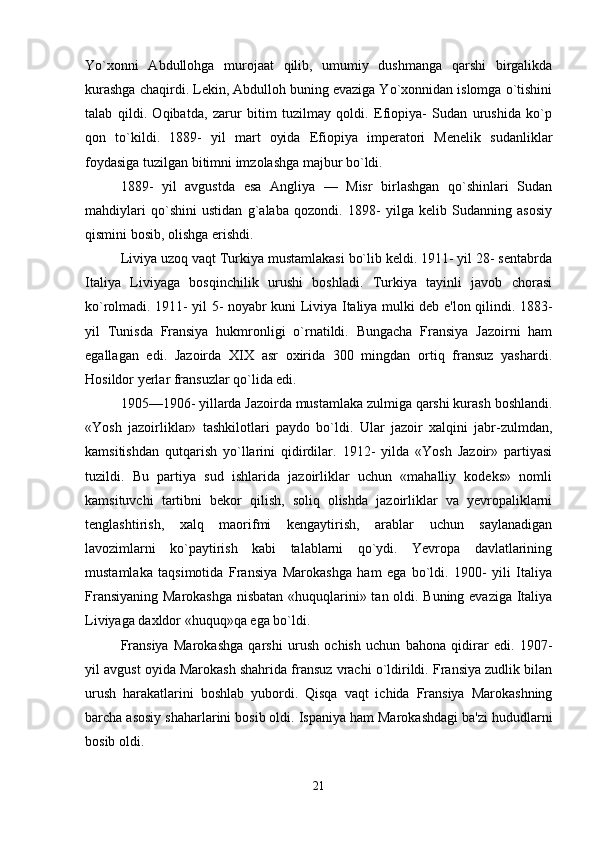 Yo`xonni   Abdullohga   murojaat   qilib,   umumiy   dushmanga   qarshi   birgalikda
kurashga chaqirdi. Lekin, Abdulloh buning evaziga Yo`xonnidan islomga o`tishini
talab   qildi.   Oqibatda,   zarur   bitim   tuzilmay   qoldi.   Efiopiya-   Sudan   urushida   ko`p
qon   to`kildi.   1889-   yil   mart   oyida   Efiopiya   imperatori   Menelik   sudanliklar
foydasiga tuzilgan bitimni imzolashga majbur bo`ldi. 
1889-   yil   avgustda   esa   Angliya   —   Misr   birlashgan   qo`shinlari   Sudan
mahdiylari   qo`shini   ustidan   g`alaba   qozondi.   1898-   yilga   kelib   Sudanning   asosiy
qismini bosib, olishga erishdi. 
Liviya uzoq vaqt Turkiya mustamlakasi bo`lib keldi. 1911- yil 28- sentabrda
Italiya   Liviyaga   bosqinchilik   urushi   boshladi.   Turkiya   tayinli   javob   chorasi
ko`rolmadi. 1911- yil 5- noyabr kuni Liviya Italiya mulki deb e'lon qilindi. 1883-
yil   Tunisda   Fransiya   hukmronligi   o`rnatildi.   Bungacha   Fransiya   Jazoirni   ham
egallagan   edi.   Jazoirda   XIX   asr   oxirida   300   mingdan   ortiq   fransuz   yashardi.
Hosildor yerlar fransuzlar qo`lida edi.
1905—1906- yillarda Jazoirda mustamlaka zulmiga qarshi kurash boshlandi.
«Yosh   jazoirliklar»   tashkilotlari   paydo   bo`ldi.   Ular   jazoir   xalqini   jabr-zulmdan,
kamsitishdan   qutqarish   yo`llarini   qidirdilar.   1912-   yilda   «Yosh   Jazoir»   partiyasi
tuzildi.   Bu   partiya   sud   ishlarida   jazoirliklar   uchun   «mahalliy   kodeks»   nomli
kamsituvchi   tartibni   bekor   qilish,   soliq   olishda   jazoirliklar   va   yevropaliklarni
tenglashtirish,   xalq   maorifmi   kengaytirish,   arablar   uchun   saylanadigan
lavozimlarni   ko`paytirish   kabi   talablarni   qo`ydi.   Yevropa   davlatlarining
mustamlaka   taqsimotida   Fransiya   Marokashga   ham   ega   bo`ldi.   1900-   yili   Italiya
Fransiyaning Marokashga nisbatan «huquqlarini» tan oldi. Buning evaziga Italiya
Liviyaga daxldor «huquq»qa ega bo`ldi. 
Fransiya   Marokashga   qarshi   urush   ochish   uchun   bahona   qidirar   edi.   1907-
yil avgust oyida Marokash shahrida fransuz vrachi o`ldirildi. Fransiya zudlik bilan
urush   harakatlarini   boshlab   yubordi.   Qisqa   vaqt   ichida   Fransiya   Marokashning
barcha asosiy shaharlarini bosib oldi. Ispaniya ham Marokashdagi ba'zi hududlarni
bosib oldi. 
21 