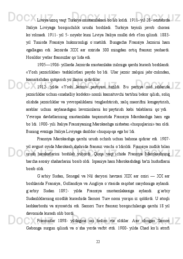 Liviya uzoq vaqt Turkiya mustamlakasi bo`lib keldi. 1911- yil 28- sentabrda
Italiya   Liviyaga   bosqinchilik   urushi   boshladi.   Turkiya   tayinli   javob   chorasi
ko`rolmadi. 1911- yil 5- noyabr kuni Liviya Italiya mulki deb e'lon qilindi. 1883-
yil   Tunisda   Fransiya   hukmronligi   o`rnatildi.   Bungacha   Fransiya   Jazoirni   ham
egallagan   edi.   Jazoirda   XIX   asr   oxirida   300   mingdan   ortiq   fransuz   yashardi.
Hosildor yerlar fransuzlar qo`lida edi.
1905—1906- yillarda Jazoirda mustamlaka zulmiga qarshi kurash boshlandi.
«Yosh   jazoirliklar»   tashkilotlari   paydo   bo`ldi.   Ular   jazoir   xalqini   jabr-zulmdan,
kamsitishdan qutqarish yo`llarini qidirdilar. 
1912-   yilda   «Yosh   Jazoir»   partiyasi   tuzildi.   Bu   partiya   sud   ishlarida
jazoirliklar uchun «mahalliy kodeks» nomli kamsituvchi tartibni bekor qilish, soliq
olishda   jazoirliklar   va   yevropaliklarni   tenglashtirish,   xalq   maorifmi   kengaytirish,
arablar   uchun   saylanadigan   lavozimlarni   ko`paytirish   kabi   talablarni   qo`ydi.  
Yevropa   davlatlarining   mustamlaka   taqsimotida   Fransiya   Marokashga   ham   ega
bo`ldi. 1900- yili Italiya Fransiyaning Marokashga nisbatan «huquqlarini» tan oldi.
Buning evaziga Italiya Liviyaga daxldor «huquq»qa ega bo`ldi. 
Fransiya   Marokashga   qarshi   urush   ochish   uchun   bahona   qidirar   edi.   1907-
yil avgust oyida Marokash shahrida fransuz vrachi o`ldirildi. Fransiya zudlik bilan
urush   harakatlarini   boshlab   yubordi.   Qisqa   vaqt   ichida   Fransiya   Marokashning
barcha asosiy shaharlarini bosib oldi. Ispaniya ham Marokashdagi ba'zi hududlarni
bosib oldi. 
G`arbiy   Sudan,   Senegal   va   Nil   daryosi   havzasi   XIX   asr   oxiri   —   XX   asr
boshlarida Fransiya, Gollandiya va  Angliya  o`rtasida raqobat  maydoniga aylandi.
g`arbiy   Sudan   1892-   yilda   Fransiya   mustamlakasiga   aylandi.   g`arbiy
Sudanliklarning  ozodlik kurashida  Samori   Ture  nomi  yorqin iz  qoldirdi. U  atoqli
lashkarboshi  va  siyosatchi  edi.  Samori   Ture  fransuz  bosqinchilariga  qarshi  18  yil
davomida kurash olib bordi.
Fransuzlar   1898-   yildagina   uni   taslim   eta   oldilar.   Asir   olingan   Samori
Gabonga   surgun   qilindi   va   o`sha   yerda   vafot   etdi.   1900-   yilda   Chad   ko`li   atrofi
22 