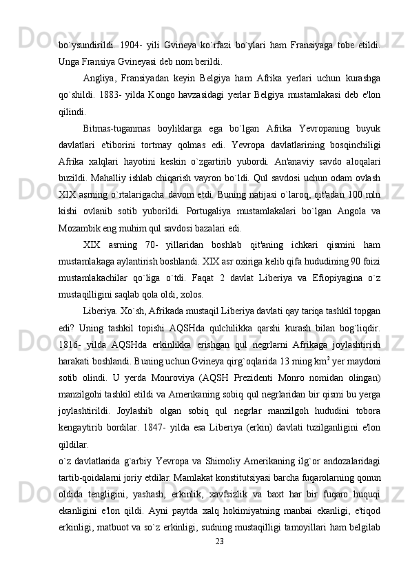 bo`ysundirildi.   1904-   yili   Gvineya   ko`rfazi   bo`ylari   ham   Fransiyaga   tobe   etildi.
Unga Fransiya Gvineyasi deb nom berildi. 
Angliya,   Fransiyadan   keyin   Belgiya   ham   Afrika   yerlari   uchun   kurashga
qo`shildi.   1883-   yilda   Kongo   havzasidagi   yerlar   Belgiya   mustamlakasi   deb   e'lon
qilindi. 
Bitmas-tuganmas   boyliklarga   ega   bo`lgan   Afrika   Yevropaning   buyuk
davlatlari   e'tiborini   tortmay   qolmas   edi.   Yevropa   davlatlarining   bosqinchiligi
Afrika   xalqlari   hayotini   keskin   o`zgartirib   yubordi.   An'anaviy   savdo   aloqalari
buzildi. Mahalliy ishlab  chiqarish vayron bo`ldi. Qul  savdosi  uchun odam  ovlash
XIX  asrning o`rtalarigacha davom  etdi. Buning natijasi  o`laroq, qit'adan  100 mln
kishi   ovlanib   sotib   yuborildi.   Portugaliya   mustamlakalari   bo`lgan   Angola   va
Mozambik eng muhim qul savdosi bazalari edi. 
XIX   asrning   70-   yillaridan   boshlab   qit'aning   ichkari   qismini   ham
mustamlakaga aylantirish boshlandi. XIX asr oxiriga kelib qifa hududining 90 foizi
mustamlakachilar   qo`liga   o`tdi.   Faqat   2   davlat   Liberiya   va   Efiopiyagina   o`z
mustaqilligini saqlab qola oldi, xolos. 
Liberiya. Xo`sh, Afrikada mustaqil Liberiya davlati qay tariqa tashkil topgan
edi?   Uning   tashkil   topishi   AQSHda   qulchilikka   qarshi   kurash   bilan   bog`liqdir.
1816-   yilda   AQSHda   erkinlikka   erishgan   qul   negrlarni   Afrikaga   joylashtirish
harakati boshlandi. Buning uchun Gvineya qirg`oqlarida 13 ming km 2
  yer maydoni
sotib   olindi.   U   yerda   Monroviya   (AQSH   Prezidenti   Monro   nomidan   olingan)
manzilgohi tashkil etildi va Amerikaning sobiq qul negrlaridan bir qismi bu yerga
joylashtirildi.   Joylashib   olgan   sobiq   qul   negrlar   manzilgoh   hududini   tobora
kengaytirib   bordilar.   1847-   yilda   esa   Liberiya   (erkin)   davlati   tuzilganligini   e'lon
qildilar.  
o`z   davlatlarida   g`arbiy   Yevropa   va   Shimoliy   Amerikaning   ilg`or   andozalaridagi
tartib-qoidalarni joriy etdilar. Mamlakat konstitutsiyasi barcha fuqarolarning qonun
oldida   tengligini,   yashash,   erkinlik,   xavfsizlik   va   baxt   har   bir   fuqaro   huquqi
ekanligini   e'lon   qildi.   Ayni   paytda   xalq   hokimiyatning   manbai   ekanligi,   e'tiqod
erkinligi, matbuot va so`z erkinligi, sudning mustaqilligi tamoyillari ham belgilab
23 