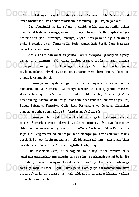 qo`yildi.   Liberiya   Buyuk   Britaniya   va   Fransiya   o`rtasidagi   raqobat
munosabatlaridan ustalik bilan foydalanib, o`z mustaqilligini saqlab qola oldi. 
O'n   to'qqizinchi   asrning   so'nggi   choragida   Afrika   xaritasi   Afrika   uchun
Scramble deb atalgan narsaga, aylantirildi. Ko'pincha izsiz cho'llar orqali chizilgan
bo'linish chiziqlari Germaniya, Frantsiya, Buyuk Britaniya va boshqa kuchlarning
mulkini   belgilab   berdi.   Temir   yo'llar   ichki   qismga   kirib   bordi,   G'arb   istilosiga
qadar keng maydonlar ochildi.
Afrika   bo'lim   olib   sabablari   paytda   G'arbiy   Evropada   iqtisodiy   va   siyosiy
davlat   topish   mumkin.   1870   yildagi   frantsuz-prussiya   urushi   natijasida   yaqinda
Prussiya   hukmronligi   ostida   birlashgan   Germaniya   o'z   energiyasi   uchun   yangi
savdo   nuqtalarini,   rivojlanayotgan   sanoat   uchun   yangi   bozorlarni   va   bozorlar,
mustamlakalarni qidirdi.
Germaniya   koloniyalarga   ega   bo'lish   uchun   poygada   qatnashgan   oxirgi
mamlakat   edi   va   Bismark   -   Germaniya   kantsleri   harakat   qilganida,   Afrikani
ekspluatatsiya   qilish   uchun   yagona   maydon   qoldi.   Janubiy   Amerika   Qo'shma
Shtatlarining   Monro   doktrinasiga   asoslanib   aralashuvidan   himoyalangan   edi,
Buyuk   Britaniya,   Frantsiya,   Gollandiya,   Portugaliya   va   Ispaniya   allaqachon
dunyoning boshqa mintaqalarini bir -biridan ajratib olgan edi.
Germaniya o'sha  paytda mustamlakachilik  sohasiga kira boshlaganining  bir
sababi,   Bismark   g'oyaga   ishtiyoqi   yo'qligiga   qaramay,   Prussiya   boshqaruv
elitasining dunyoqarashining o'zgarishi edi. Albatta, bir butun sifatida Evropa elita
faqat kuchli eng qudratli edi bir bo'lgan, bir cheklangan joy sifatida dunyoni ko'rish
boshladi. Ijtimoiy darvinizmning ta'siri sifatida aslida nol-sum munosabatlar bilan
xarakterlanadi dunyo bir ko'rinishini rag'batlantirish, chuqur edi.
Turli sabablarga ko'ra, 1870 yildagi Franko-Prussiya urushi Frantsiya uchun
yangi mustamlakachilik imperiyasini barpo etishning boshlanish nuqtasi bo'ldi. Bu
urushda   yutqazgan   mavqeini   tiklash   uchun   Frantsiya   Evropadan   tashqariga
qarashga   majbur   bo'ldi.   Buyuk   Britaniya   va   Portugaliya   o'z   manfaatlarini   xavf
ostiga   qo'yganlarida,   o'zlarini   ham   xafa   qildilar,   Italiya   ham   Afrikaning   kuchiga
aylanishni zarur deb bildi.
24 