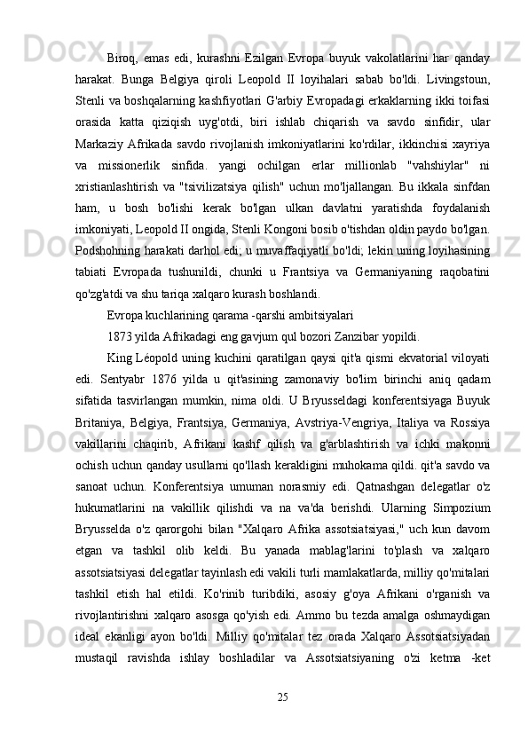 Biroq,   emas   edi,   kurashni   Ezilgan   Evropa   buyuk   vakolatlarini   har   qanday
harakat.   Bunga   Belgiya   qiroli   Leopold   II   loyihalari   sabab   bo'ldi.   Livingstoun,
Stenli va boshqalarning kashfiyotlari G'arbiy Evropadagi erkaklarning ikki toifasi
orasida   katta   qiziqish   uyg'otdi,   biri   ishlab   chiqarish   va   savdo   sinfidir,   ular
Markaziy   Afrikada   savdo   rivojlanish   imkoniyatlarini   ko'rdilar,   ikkinchisi   xayriya
va   missionerlik   sinfida.   yangi   ochilgan   erlar   millionlab   "vahshiylar"   ni
xristianlashtirish   va   "tsivilizatsiya   qilish"   uchun   mo'ljallangan.   Bu   ikkala   sinfdan
ham,   u   bosh   bo'lishi   kerak   bo'lgan   ulkan   davlatni   yaratishda   foydalanish
imkoniyati, Leopold II ongida, Stenli Kongoni bosib o'tishdan oldin paydo bo'lgan.
Podshohning harakati darhol edi; u muvaffaqiyatli bo'ldi; lekin uning loyihasining
tabiati   Evropada   tushunildi,   chunki   u   Frantsiya   va   Germaniyaning   raqobatini
qo'zg'atdi va shu tariqa xalqaro kurash boshlandi.
Evropa kuchlarining qarama -qarshi ambitsiyalari
1873 yilda Afrikadagi eng gavjum qul bozori Zanzibar yopildi.
King Léopold uning  kuchini  qaratilgan  qaysi   qit'a qismi  ekvatorial   viloyati
edi.   Sentyabr   1876   yilda   u   qit'asining   zamonaviy   bo'lim   birinchi   aniq   qadam
sifatida   tasvirlangan   mumkin,   nima   oldi.   U   Bryusseldagi   konferentsiyaga   Buyuk
Britaniya,   Belgiya,   Frantsiya,   Germaniya,   Avstriya-Vengriya,   Italiya   va   Rossiya
vakillarini   chaqirib,   Afrikani   kashf   qilish   va   g'arblashtirish   va   ichki   makonni
ochish uchun qanday usullarni qo'llash kerakligini muhokama qildi. qit'a savdo va
sanoat   uchun.   Konferentsiya   umuman   norasmiy   edi.   Qatnashgan   delegatlar   o'z
hukumatlarini   na   vakillik   qilishdi   va   na   va'da   berishdi.   Ularning   Simpozium
Bryusselda   o'z   qarorgohi   bilan   "Xalqaro   Afrika   assotsiatsiyasi,"   uch   kun   davom
etgan   va   tashkil   olib   keldi.   Bu   yanada   mablag'larini   to'plash   va   xalqaro
assotsiatsiyasi delegatlar tayinlash edi vakili turli mamlakatlarda, milliy qo'mitalari
tashkil   etish   hal   etildi.   Ko'rinib   turibdiki,   asosiy   g'oya   Afrikani   o'rganish   va
rivojlantirishni   xalqaro   asosga   qo'yish   edi.   Ammo   bu   tezda   amalga   oshmaydigan
ideal   ekanligi   ayon   bo'ldi.   Milliy   qo'mitalar   tez   orada   Xalqaro   Assotsiatsiyadan
mustaqil   ravishda   ishlay   boshladilar   va   Assotsiatsiyaning   o'zi   ketma   -ket
25 