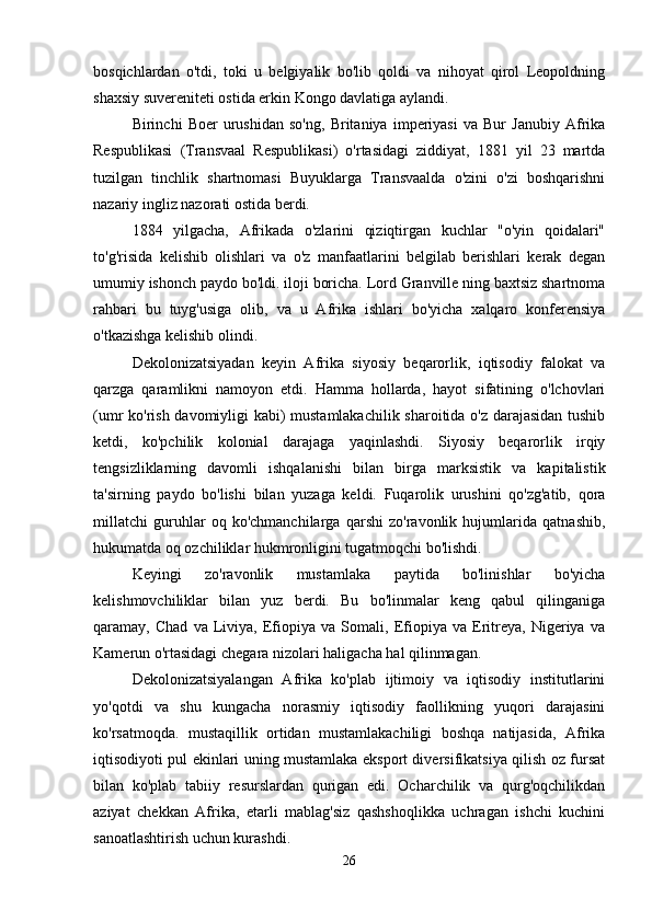 bosqichlardan   o'tdi,   toki   u   belgiyalik   bo'lib   qoldi   va   nihoyat   qirol   Leopoldning
shaxsiy suvereniteti ostida erkin Kongo davlatiga aylandi.
Birinchi   Boer   urushidan   so'ng,   Britaniya   imperiyasi   va   Bur   Janubiy   Afrika
Respublikasi   (Transvaal   Respublikasi)   o'rtasidagi   ziddiyat,   1881   yil   23   martda
tuzilgan   tinchlik   shartnomasi   Buyuklarga   Transvaalda   o'zini   o'zi   boshqarishni
nazariy ingliz nazorati ostida berdi.
1884   yilgacha,   Afrikada   o'zlarini   qiziqtirgan   kuchlar   "o'yin   qoidalari"
to'g'risida   kelishib   olishlari   va   o'z   manfaatlarini   belgilab   berishlari   kerak   degan
umumiy ishonch paydo bo'ldi. iloji boricha. Lord Granville ning baxtsiz shartnoma
rahbari   bu   tuyg'usiga   olib,   va   u   Afrika   ishlari   bo'yicha   xalqaro   konferensiya
o'tkazishga kelishib olindi.
Dekolonizatsiyadan   keyin   Afrika   siyosiy   beqarorlik,   iqtisodiy   falokat   va
qarzga   qaramlikni   namoyon   etdi.   Hamma   hollarda,   hayot   sifatining   o'lchovlari
(umr ko'rish davomiyligi kabi) mustamlakachilik sharoitida o'z darajasidan tushib
ketdi,   ko'pchilik   kolonial   darajaga   yaqinlashdi.   Siyosiy   beqarorlik   irqiy
tengsizliklarning   davomli   ishqalanishi   bilan   birga   marksistik   va   kapitalistik
ta'sirning   paydo   bo'lishi   bilan   yuzaga   keldi.   Fuqarolik   urushini   qo'zg'atib,   qora
millatchi   guruhlar   oq   ko'chmanchilarga   qarshi   zo'ravonlik   hujumlarida   qatnashib,
hukumatda oq ozchiliklar hukmronligini tugatmoqchi bo'lishdi.
Keyingi   zo'ravonlik   mustamlaka   paytida   bo'linishlar   bo'yicha
kelishmovchiliklar   bilan   yuz   berdi.   Bu   bo'linmalar   keng   qabul   qilinganiga
qaramay,   Chad   va   Liviya,   Efiopiya   va   Somali,   Efiopiya   va   Eritreya,   Nigeriya   va
Kamerun o'rtasidagi chegara nizolari haligacha hal qilinmagan.
Dekolonizatsiyalangan   Afrika   ko'plab   ijtimoiy   va   iqtisodiy   institutlarini
yo'qotdi   va   shu   kungacha   norasmiy   iqtisodiy   faollikning   yuqori   darajasini
ko'rsatmoqda.   mustaqillik   ortidan   mustamlakachiligi   boshqa   natijasida,   Afrika
iqtisodiyoti pul ekinlari uning mustamlaka eksport diversifikatsiya qilish oz fursat
bilan   ko'plab   tabiiy   resurslardan   qurigan   edi.   Ocharchilik   va   qurg'oqchilikdan
aziyat   chekkan   Afrika,   etarli   mablag'siz   qashshoqlikka   uchragan   ishchi   kuchini
sanoatlashtirish uchun kurashdi.
26 