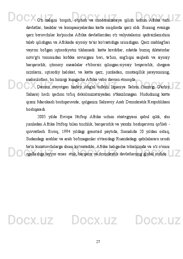 O'z   xalqini   boqish,   o'qitish   va   modernizatsiya   qilish   uchun   Afrika   turli
davlatlar,   banklar   va   kompaniyalardan   katta   miqdorda   qarz   oldi.   Buning   evaziga
qarz   beruvchilar   ko'pincha   Afrika   davlatlaridan   o'z   valyutalarini   qadrsizlanishini
talab qilishgan va Afrikada siyosiy ta'sir ko'rsatishga urinishgan. Qarz mablag'lari
vayron   bo'lgan   iqtisodiyotni   tiklamadi.   katta   kreditlar,   odatda   buzuq   diktatorlar
noto'g'ri   tomonidan   ko'kka   sovurgani   beri,   ta'lim,   sog'liqni   saqlash   va   siyosiy
barqarorlik,   ijtimoiy   masalalar   e'tiborsiz   qilingan.siyosiy   beqarorlik,   chegara
nizolarni,   iqtisodiy   halokat,   va   katta   qarz,   jumladan,   mustaqillik   jarayonining,
mahsulotlari, bu hozirgi kungacha Afrika vabo davom etmoqda.
Davom   etayotgan   harbiy   ishg'ol   tufayli   Ispaniya   Sahroi   (hozirgi   G'arbiy
Sahara)   hech   qachon   to'liq   dekolonizatsiyadan   o'tkazilmagan.   Hududning   katta
qismi Marokash boshqaruvida; qolganini Sahraviy Arab Demokratik Respublikasi
boshqaradi.
2005   yilda   Evropa   Ittifoqi   Afrika   uchun   strategiyani   qabul   qildi,   shu
jumladan Afrika Ittifoqi bilan tinchlik, barqarorlik va yaxshi boshqaruvni qo'llab -
quvvatlash.   Biroq,   1994   yildagi   genotsid   paytida,   Somalida   20   yildan   oshiq,
Sudandagi arablar va arab bo'lmaganlar o'rtasidagi Ruandadagi qabilalararo urush
ba'zi kuzatuvchilarga shuni ko'rsatadiki, Afrika haligacha tribalizmda va o'z o'rnini
egallashga tayyor emas. etuk, barqaror va demokratik davlatlarning global stolida.
27 