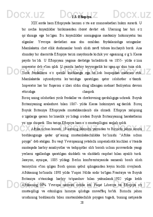 1.3. Efiopiya.
XIX asrda ham Efiopiyada hamon o`rta asr munosabatlari  hukm surardi. U
bir   necha   knyazliklar   birikmasidan   iborat   davlat   edi.   Ularning   har   biri   o`z
qo`shiniga   ega   bo`lgan.   Bu   knyazliklar   nomigagina   markaziy   hokimiyatni   tan
olganlar.   Yevropa   davlatlari   ana   shu   omildan   foydalanishga   uringanlar.
Mamlakatni   chet   ellik   dushmanlar   bosib   olish   xavfi   tobora   kuchayib   bordi.   Ana
shunday bir sharoitda Efiopiya tarixi maydonida kichik yer egasining o`g`li Kassa
paydo   bo`ldi.   U   Efiopiyani   yagona   davlatga   birlashtirdi   va   1855-   yilda   o`zini
imperator deb e'lon qildi. U yaxshi harbiy tayyorgarlik ko`rgan qo`shin tuza oldi.
Yirik   feodallarni   o`z   qurolli   kuchlariga   ega   bo`lish   huquqidan   mahrum   etdi.
Mamlakatda   iqtisodiyotni   ko`tarishga   qaratilgan   qator   islohotlar   o`tkazdi.
Imperator   har   bir   fuqaroni   o`zlari   oldin   shug`ullangan   mehnat   faoliyatini   davom
ettirishga   chaqirdi.  
Biroq uning islohotlari yirik feodallar va cherkovning qarshiligiga uchradi. Buyuk
Britaniyaning   aralashuvi   bilan   1867-   yilda   Kassa   hokimiyati   ag`darildi.   Biroq
Buyuk   Britaniya   Efiopiyada   mustahkamlanib   ola   olmadi.   Efiopiya   xalqining
o`zgalarga   qaram   bo`lmaslik   yo`lidagi   irodasi   Buyuk   Britaniyaning   harakatlarini
yo`qqa chiqardi. Shu tariqa Efiopiya ham o`z mustaqilligini saqlab qoldi.
Afrika uchun kurash.   19-asrning ikkinchi yarmidan to Birinchi jahon urushi
boshlangunga   qadar   qit aning   mustamlakachilikka   bo linishi   “Afrika   uchunʼ ʻ
poyga” deb atalgan. Bu vaqt Yevropaning yetakchi imperialistik kuchlari o rtasida	
ʻ
mintaqada   harbiy   amaliyotlar   va   tadqiqotlar   olib   borish   uchun   pirovardida   yangi
yerlarni   egallashga   qaratilgan   shiddatli   va   shiddatli   raqobat   bilan   ajralib   turdi.
Jarayon,   ayniqsa,   1885   yildagi   Berlin   konferentsiyasida   samarali   bosib   olish
tamoyilini   e'lon   qilgan   Bosh   qonun   qabul   qilinganidan   keyin   kuchli   rivojlandi.
Afrikaning   bo'linishi   1898   yilda   Yuqori   Nilda   sodir   bo'lgan   Frantsiya   va   Buyuk
Britaniya   o'rtasidagi   harbiy   to'qnashuv   bilan   yakunlandi.1902   yilga   kelib
Afrikaning   90%   Yevropa   nazorati   ostida   edi.   Faqat   Liberiya   va   Efiopiya   o'z
mustaqilligi   va   erkinligini   himoya   qilishga   muvaffaq   bo'ldi.   Birinchi   jahon
urushining   boshlanishi   bilan   mustamlakachilik   poygasi   tugadi,   buning   natijasida
28 
