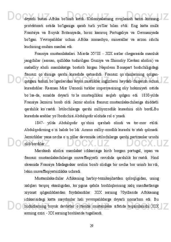 deyarli   butun   Afrika   bo'linib   ketdi.   Koloniyalarning   rivojlanish   tarixi   kimning
protektorati   ostida   bo'lganiga   qarab   turli   yo'llar   bilan   o'tdi.   Eng   katta   mulk
Frantsiya   va   Buyuk   Britaniyada,   biroz   kamroq   Portugaliya   va   Germaniyada
bo'lgan.   Yevropaliklar   uchun   Afrika   xomashyo,   minerallar   va   arzon   ishchi
kuchining muhim manbai edi.
Fransiya   mustamlakalari.   Misrda   XVIII   -   XIX   asrlar   chegarasida   mamluk
jangchilar   (asosan,   qullikka   tushirilgan   Gruziya   va   Shimoliy   Kavkaz   aholisi)   va
mahalliy   aholi   mamlakatga   bostirib   kirgan   Napoleon   Bonapart   boshchiligidagi
fransuz   qo`shiniga   qarshi   kurashda   qatnashdi.   Fransuz   qo`shinlarining   qolgan-
qutgani   taslim   bo`lganlaridan   keyin   misrliklar   inglizlarni   haydab   chiqarish   uchun
kurashdilar.   Rasman   Misr   Usmonli   turklar   imperiyasining   oliy   hokimiyati   ostida
bo`lsa-da,   amalda   deyarli   to`la   mustaqillikni   saqlab   qolgan   edi.   1830-yilda
Fransiya   Jazoirni   bosib   oldi.   Jazoir   aholisi   fransuz   mustamlakachilariga   shiddatli
qarshilik   ko`rsatdi.   Istilochilarga   qarshi   milliyozodlik   kurashini   olib   bordLBu
kurashda arablar yo`lboshchisi Abdulqodir alohida rol o`ynadi. 
1847-   yilda   Abdulqodir   qo`shini   qurshab   olindi   va   tor-mor   etildi.
Abdulqodirning o`zi  halok bo`ldi. Ammo milliy-ozodlik kurashi  to`xtab qolmadi.
Jazoirliklar yana necha o`n yillar davomida istilochilarga qarshi partizanlar urushi
olib bordilar. 
Marokash   aholisi   mamlakat   ichkarisiga   kirib   borgan   portugal,   ispan   va
fransuz   mustamlakachilariga   muvaffaqiyatli   ravishda   qarshilik   ko`rsatdi.   Hind
okeanida   Fransiya   Madagaskar   orolini   bosib   olishga   bir   necha   bor   urinib   ko`rdi,
lekin muvaffaqiyatsizlikka uchradi. 
Mustamlakachilar   Afiikaning   harbiy-texnikajihatdan   qoloqligidan,   uning
xalqlari   tarqoq   ekanligidan,   ko`pgina   qabila   boshliqlarining   xalq   manfaatlariga
xiyonat   qilganliklaridan   foydalandilar.   XIX   asrning   70yillarida   Afrikaning
ichkarisidagi   katta   maydonlar   hali   yevropaliklarga   deyarli   noma'lum   edi.   Bu
hududlarning   buyuk   davlatlar   o`rtasida   mustamlaka   sifatida   taqsimlanishi   XIX
asrning oxiri - XX asrning boshlarida tugallandi. 
29 
