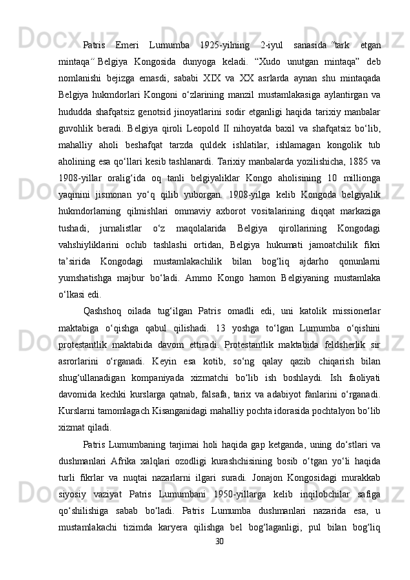 Patris   Emeri   Lumumba   1925-yilning   2-iyul   sanasida   “ tark   etgan
mintaqa ”   Belgiya   Kongosida   dunyoga   keladi.   “Xudo   unutgan   mintaqa”   deb
nomlanishi   bejizga   emasdi,   sababi   XIX   va   XX   asrlarda   aynan   shu   mintaqada
Belgiya   hukmdorlari   Kongoni   o‘zlarining   manzil   mustamlakasiga   aylantirgan   va
hududda   shafqatsiz   genotsid   jinoyatlarini   sodir   etganligi   haqida   tarixiy   manbalar
guvohlik   beradi.   Belgiya   qiroli   Leopold   II   nihoyatda   baxil   va   shafqatsiz   bo‘lib,
mahalliy   aholi   beshafqat   tarzda   quldek   ishlatilar,   ishlamagan   kongolik   tub
aholining esa qo‘llari kesib tashlanardi. Tarixiy manbalarda yozilishicha, 1885 va
1908-yillar   oralig‘ida   oq   tanli   belgiyaliklar   Kongo   aholisining   10   millionga
yaqinini   jismonan   yo‘q   qilib   yuborgan.   1908-yilga   kelib   Kongoda   belgiyalik
hukmdorlarning   qilmishlari   ommaviy   axborot   vositalarining   diqqat   markaziga
tushadi,   jurnalistlar   o‘z   maqolalarida   Belgiya   qirollarining   Kongodagi
vahshiyliklarini   ochib   tashlashi   ortidan,   Belgiya   hukumati   jamoatchilik   fikri
ta’sirida   Kongodagi   mustamlakachilik   bilan   bog‘liq   ajdarho   qonunlarni
yumshatishga   majbur   bo‘ladi.   Ammo   Kongo   hamon   Belgiyaning   mustamlaka
o‘lkasi edi. 
Qashshoq   oilada   tug‘ilgan   Patris   omadli   edi,   uni   katolik   missionerlar
maktabiga   o‘qishga   qabul   qilishadi.   13   yoshga   to‘lgan   Lumumba   o‘qishini
protestantlik   maktabida   davom   ettiradi.   Protestantlik   maktabida   feldsherlik   sir
asrorlarini   o‘rganadi.   Keyin   esa   kotib,   so‘ng   qalay   qazib   chiqarish   bilan
shug‘ullanadigan   kompaniyada   xizmatchi   bo‘lib   ish   boshlaydi.   Ish   faoliyati
davomida   kechki   kurslarga   qatnab,   falsafa,   tarix   va   adabiyot   fanlarini   o‘rganadi.
Kurslarni tamomlagach Kisanganidagi mahalliy pochta idorasida pochtalyon bo‘lib
xizmat qiladi.
Patris   Lumumbaning   tarjimai   holi   haqida   gap   ketganda,   uning   do‘stlari   va
dushmanlari   Afrika   xalqlari   ozodligi   kurashchisining   bosib   o‘tgan   yo‘li   haqida
turli   fikrlar   va   nuqtai   nazarlarni   ilgari   suradi.   Jonajon   Kongosidagi   murakkab
siyosiy   vaziyat   Patris   Lumumbani   1950-yillarga   kelib   inqilobchilar   safiga
qo‘shilishiga   sabab   bo‘ladi.   Patris   Lumumba   dushmanlari   nazarida   esa,   u
mustamlakachi   tizimda   karyera   qilishga   bel   bog‘laganligi,   pul   bilan   bog‘liq
30 