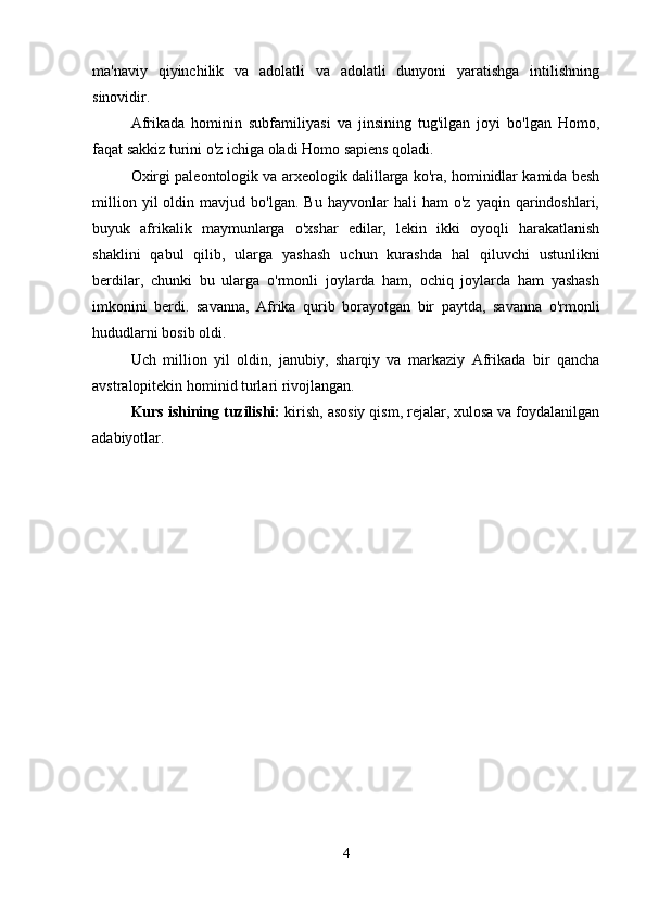 ma'naviy   qiyinchilik   va   adolatli   va   adolatli   dunyoni   yaratishga   intilishning
sinovidir.
Afrikada   hominin   subfamiliyasi   va   jinsining   tug'ilgan   joyi   bo'lgan   Homo,
faqat sakkiz turini o'z ichiga oladi Homo sapiens qoladi.
Oxirgi paleontologik va arxeologik dalillarga ko'ra, hominidlar kamida besh
million   yil   oldin   mavjud  bo'lgan.   Bu   hayvonlar   hali   ham   o'z   yaqin   qarindoshlari,
buyuk   afrikalik   maymunlarga   o'xshar   edilar,   lekin   ikki   oyoqli   harakatlanish
shaklini   qabul   qilib,   ularga   yashash   uchun   kurashda   hal   qiluvchi   ustunlikni
berdilar,   chunki   bu   ularga   o'rmonli   joylarda   ham,   ochiq   joylarda   ham   yashash
imkonini   berdi.   savanna,   Afrika   qurib   borayotgan   bir   paytda,   savanna   o'rmonli
hududlarni bosib oldi.
Uch   million   yil   oldin,   janubiy,   sharqiy   va   markaziy   Afrikada   bir   qancha
avstralopitekin hominid turlari rivojlangan.
Kurs ishining tuzilishi:  kirish, asosiy qism, rejalar, xulosa va foydalanilgan
adabiyotlar.
4 