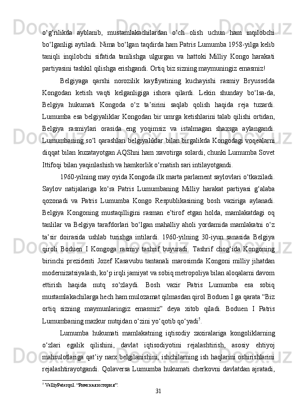 o‘g‘rilikda   ayblanib,   mustamlakachilardan   o‘ch   olish   uchun   ham   inqilobchi
bo‘lganligi aytiladi. Nima bo‘lgan taqdirda ham Patris Lumumba 1958-yilga kelib
taniqli   inqilobchi   sifatida   tanilishga   ulgurgan   va   hattoki   Milliy   Kongo   harakati
partiyasini tashkil qilishga   erishgandi. Ortiq biz sizning maymuningiz emasmiz!
Belgiyaga   qarshi   norozilik   kayfiyatining   kuchayishi   rasmiy   Bryusselda
Kongodan   ketish   vaqti   kelganligiga   ishora   qilardi.   Lekin   shunday   bo‘lsa-da,
Belgiya   hukumati   Kongoda   o‘z   ta’sirini   saqlab   qolish   haqida   reja   tuzardi.
Lumumba esa  belgiyaliklar Kongodan bir umrga ketishlarini  talab qilishi  ortidan,
Belgiya   rasmiylari   orasida   eng   yoqimsiz   va   istalmagan   shaxsga   aylangandi.
Lumumbaning so‘l qarashlari belgiyaliklar bilan birgalikda Kongodagi voqealarni
diqqat bilan kuzatayotgan AQShni ham xavotirga solardi, chunki Lumumba Sovet
Ittifoqi bilan yaqinlashish va hamkorlik o‘rnatish sari intilayotgandi. 
1960-yilning may oyida Kongoda ilk marta parlament saylovlari o‘tkaziladi.
Saylov   natijalariga   ko‘ra   Patris   Lumumbaning   Milliy   harakat   partiyasi   g‘alaba
qozonadi   va   Patris   Lumumba   Kongo   Respublikasining   bosh   vaziriga   aylanadi.
Belgiya   Kongoning   mustaqilligini   rasman   e’tirof   etgan   holda,   mamlakatdagi   oq
tanlilar   va  Belgiya  tarafdorlari   bo‘lgan  mahalliy aholi   yordamida  mamlakatni   o‘z
ta’sir   doirasida   ushlab   turishga   intilardi.   1960-yilning   30-iyun   sanasida   Belgiya
qiroli   Boduen   I   Kongoga   rasmiy   tashrif   buyuradi.   Tashrif   chog‘ida   Kongoning
birinchi   prezidenti   Jozef   Kasavubu   tantanali   marosimda   Kongoni   milliy   jihatdan
modernizatsiyalash, ko‘p irqli jamiyat va sobiq metropoliya bilan aloqalarni davom
ettirish   haqida   nutq   so‘zlaydi.   Bosh   vazir   Patris   Lumumba   esa   sobiq
mustamlakachilarga hech ham mulozamat qilmasdan qirol Boduen I ga qarata “Biz
ortiq   sizning   maymunlaringiz   emasmiz”   deya   xitob   qiladi.   Boduen   I   Patris
Lumumbaning mazkur nutqidan o‘zini yo‘qotib qo‘yadi 5
. 
Lumumba   hukumati   mamlakatning   iqtisodiy   zaxiralariga   kongoliklarning
o‘zlari   egalik   qilishini,   davlat   iqtisodiyotini   rejalashtirish,   asosiy   ehtiyoj
mahsulotlariga qat’iy narx belgilanishini, ishchilarning ish haqlarini oshirishlarini
rejalashtirayotgandi.   Qolaversa  Lumumba  hukumati   cherkovni   davlatdan  ajratadi,
5
 VelliyPaterqul. “ Римская   история ”.
31 