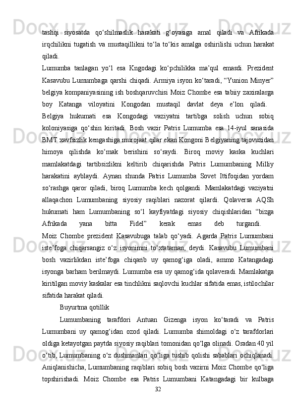 tashqi   siyosatda   qo‘shilmaslik   harakati   g‘oyasiga   amal   qiladi   va   Afrikada
irqchilikni   tugatish   va   mustaqillikni   to‘la   to‘kis   amalga   oshirilishi   uchun   harakat
qiladi.  
Lumumba   tanlagan   yo‘l   esa   Kngodagi   ko‘pchilikka   ma’qul   emasdi.   Prezident
Kasavubu  Lumumbaga qarshi  chiqadi. Armiya isyon  ko‘taradi, “Yunion Minyer”
belgiya  kompaniyasining  ish   boshqaruvchisi   Moiz  Chombe   esa   tabiiy  zaxiralarga
boy   Katanga   viloyatini   Kongodan   mustaqil   davlat   deya   e’lon   qiladi.  
Belgiya   hukumati   esa   Kongodagi   vaziyatni   tartibga   solish   uchun   sobiq
koloniyasiga   qo‘shin   kiritadi.   Bosh   vazir   Patris   Lumumba   esa   14-iyul   sanasida
BMT xavfsizlik kengashiga murojaat qilar ekan Kongoni Belgiyaning tajovuzidan
himoya   qilishda   ko‘mak   berishini   so‘raydi.   Biroq   moviy   kaska   kuchlari
mamlakatdagi   tartibsizlikni   keltirib   chiqarishda   Patris   Lumumbaning   Milliy
harakatini   ayblaydi.   Aynan   shunda   Patris   Lumumba   Sovet   Ittifoqidan   yordam
so‘rashga   qaror   qiladi,   biroq   Lumumba   kech   qolgandi.   Mamlakatdagi   vaziyatni
allaqachon   Lumumbaning   siyosiy   raqiblari   nazorat   qilardi.   Qolaversa   AQSh
hukumati   ham   Lumumbaning   so‘l   kayfiyatdagi   siyosiy   chiqishlaridan   “bizga
Afrikada   yana   bitta   Fidel”   kerak   emas   deb   turgandi.  
Moiz   Chombe   prezident   Kasavubuga   talab   qo‘yadi.   Agarda   Patris   Lumumbani
iste’foga   chiqarsangiz   o‘z   isyonimni   to‘xtataman,   deydi.   Kasavubu   Lumumbani
bosh   vazirlikdan   iste’foga   chiqarib   uy   qamog‘iga   oladi,   ammo   Katangadagi
isyonga barham berilmaydi. Lumumba esa uy qamog‘ida qolaveradi. Mamlakatga
kiritilgan moviy kaskalar esa tinchlikni saqlovchi kuchlar sifatida emas, istilochilar
sifatida harakat qiladi. 
Buyurtma qotillik
Lumumbaning   tarafdori   Antuan   Gizenga   isyon   ko‘taradi   va   Patris
Lumumbani   uy   qamog‘idan   ozod   qiladi.   Lumumba   shimoldagi   o‘z   tarafdorlari
oldiga ketayotgan paytda siyosiy raqiblari tomonidan qo‘lga olinadi. Oradan 40 yil
o‘tib, Lumumbaning o‘z dushmanlari qo‘liga tushib qolishi sabablari ochiqlanadi.
Aniqlanishicha, Lumumbaning raqiblari sobiq bosh vazirni Moiz Chombe qo‘liga
topshirishadi.   Moiz   Chombe   esa   Patris   Lumumbani   Katangadagi   bir   kulbaga
32 